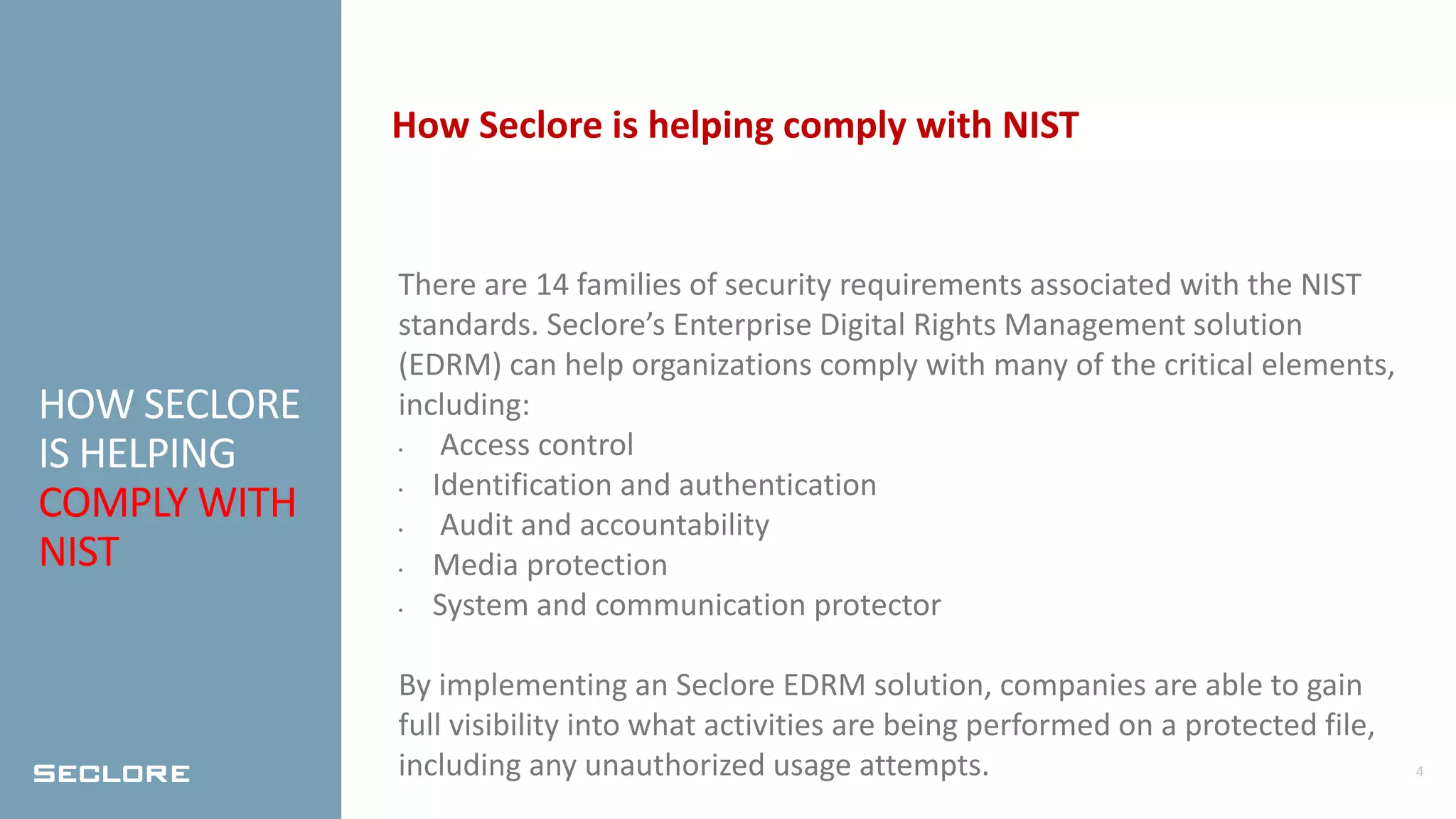 4
HOW SECLORE
IS HELPING
COMPLY WITH
NIST
How Seclore is helping comply with NIST
There are 14 families of security requirements associated with the NIST
standards. Seclore’s Enterprise Digital Rights Management solution
(EDRM) can help organizations comply with many of the critical elements,
including:
• Access control
• Identification and authentication
• Audit and accountability
• Media protection
• System and communication protector
By implementing an Seclore EDRM solution, companies are able to gain
full visibility into what activities are being performed on a protected file,
including any unauthorized usage attempts.
 