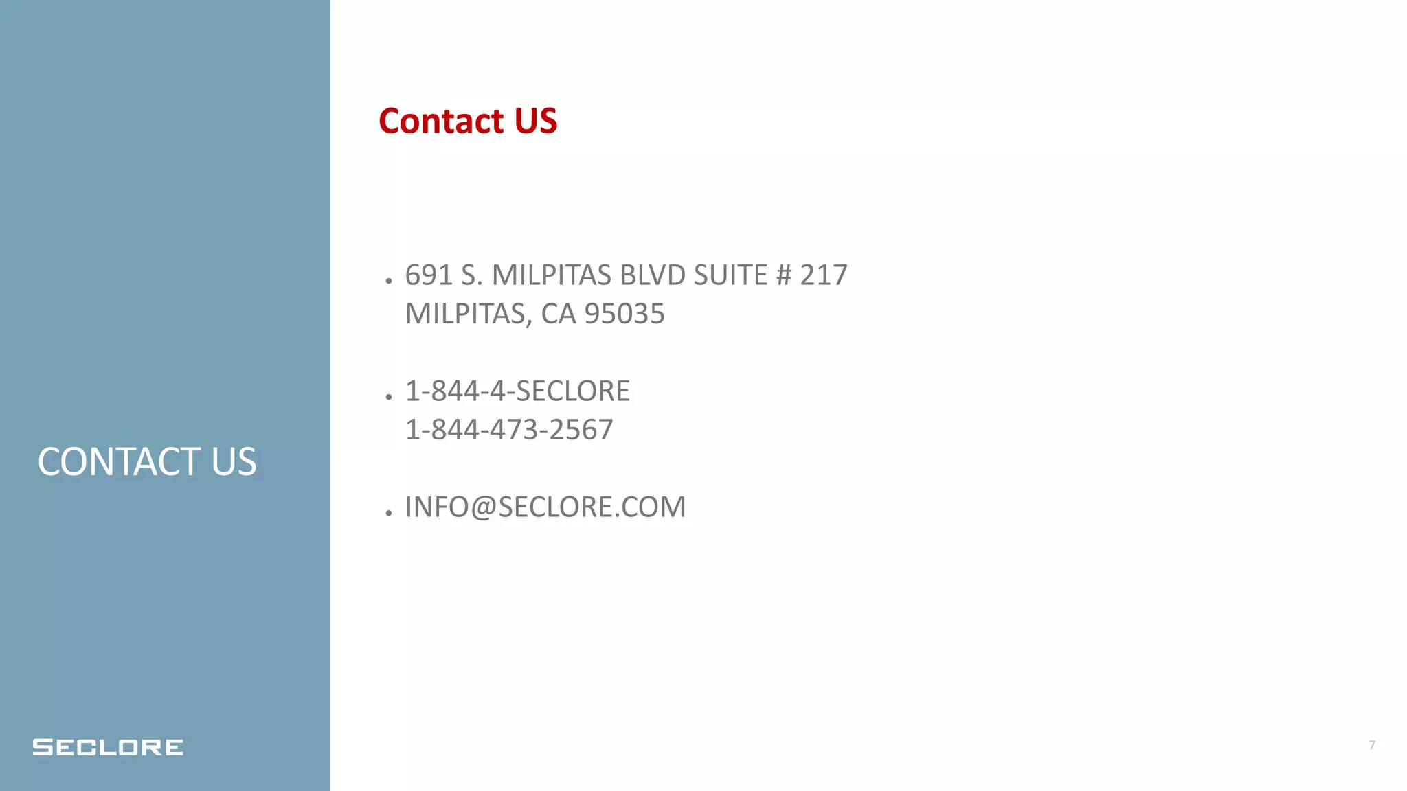 7
CONTACT US
Contact US
● 691 S. MILPITAS BLVD SUITE # 217
MILPITAS, CA 95035
● 1-844-4-SECLORE
1-844-473-2567
● INFO@SECLORE.COM
 