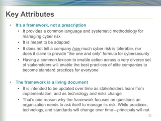 Key Attributes
• It’s a framework, not a prescription
• It provides a common language and systematic methodology for
managing cyber risk
• It is meant to be adapted
• It does not tell a company how much cyber risk is tolerable, nor
does it claim to provide “the one and only” formula for cybersecurity
• Having a common lexicon to enable action across a very diverse set
of stakeholders will enable the best practices of elite companies to
become standard practices for everyone
• The framework is a living document
• It is intended to be updated over time as stakeholders learn from
implementation, and as technology and risks change
• That’s one reason why the framework focuses on questions an
organization needs to ask itself to manage its risk. While practices,
technology, and standards will change over time—principals will not
22
 