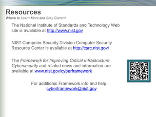 The National Institute of Standards and Technology Web
site is available at http://www.nist.gov
NIST Computer Security Division Computer Security
Resource Center is available at http://csrc.nist.gov/
The Framework for Improving Critical Infrastructure
Cybersecurity and related news and information are
available at www.nist.gov/cyberframework
For additional Framework info and help
cyberframework@nist.gov
Resources
Where to Learn More and Stay Current
 