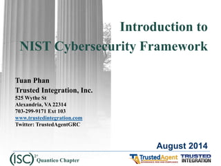 Introduction to 
NIST Cybersecurity Framework 
Tuan Phan 
Trusted Integration, Inc. 
525 Wythe St 
Alexandria, VA 22314 
703-299-9171 Ext 103 
www.trustedintegration.com 
Twitter: TrustedAgentGRC 
August 2014 
Quantico Chapter  