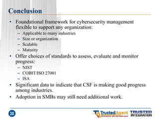 Conclusion 
•Foundational framework for cybersecurity management flexible to support any organization: 
–Applicable to many industries 
–Size or organization 
–Scalable 
–Maturity 
•Offer choices of standards to assess, evaluate and monitor progress: 
–NIST 
–COBIT/ISO 27001 
–ISA 
•Significant data to indicate that CSF is making good progress among industries. 
•Adoption in SMBs may still need additional work. 
20  