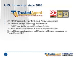 GRC Innovator since 2003 
•2014 SC Magazine Review for Risk & Policy Management 
•2013 Golden Bridge Technology Recipient for: 
–Gold Award for Government Compliance Solution 
–Silver Award for Governance, Risk and Compliance Solution 
•Several Government Agencies and Commercial Enterprises depend on TrustedAgent GRC. 
3  