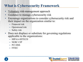 What is Cybersecurity Framework 
•Voluntary risk-management approach 
•Guidance to manage cybersecurity risk 
•Encourage organizations to consider cybersecurity risk and their impact on the organization similar to: 
–Financial risk 
–Operational risk 
–Safety risk 
•Does not displace or substitute for governing regulations applicable to the organizations: 
–HIPAA-HITECH 
–NERC CIP 
–PCI DSS 
–FFIEC 
4  