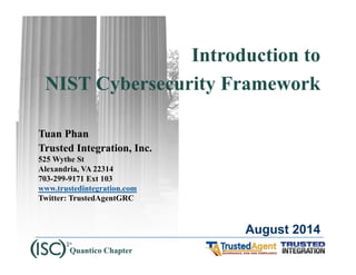 Introduction to 
NIST Cybersecurity Framework 
Tuan Phan 
Trusted Integration, Inc. 
525 Wythe St 
Alexandria, VA 22314 
703-299-9171 Ext 103 
www.trustedintegration.com 
Twitter: TrustedAgentGRC 
August 2014 
Quantico Chapter 
 