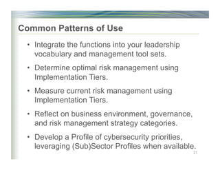 Common Patterns of Use
•  Integrate the functions into your leadership
vocabulary and management tool sets.
•  Determine optimal risk management using
Implementation Tiers.
•  Measure current risk management using
Implementation Tiers.
•  Reflect on business environment, governance,
and risk management strategy categories.
•  Develop a Profile of cybersecurity priorities,
leveraging (Sub)Sector Profiles when available.
21
 