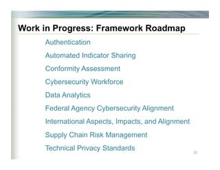 Work in Progress: Framework Roadmap
Authentication
Automated Indicator Sharing
Conformity Assessment
Cybersecurity Workforce
Data Analytics
Federal Agency Cybersecurity Alignment
International Aspects, Impacts, and Alignment
Supply Chain Risk Management
Technical Privacy Standards 22
 