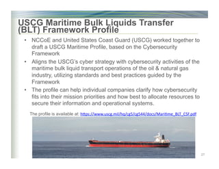•  NCCoE and United States Coast Guard (USCG) worked together to
draft a USCG Maritime Profile, based on the Cybersecurity
Framework
•  Aligns the USCG’s cyber strategy with cybersecurity activities of the
maritime bulk liquid transport operations of the oil & natural gas
industry, utilizing standards and best practices guided by the
Framework
•  The profile can help individual companies clarify how cybersecurity
fits into their mission priorities and how best to allocate resources to
secure their information and operational systems.
27
USCG Maritime Bulk Liquids Transfer
(BLT) Framework Profile
The profile is available at:	hjps://www.uscg.mil/hq/cg5/cg544/docs/Mari)me_BLT_CSF.pdf	
 