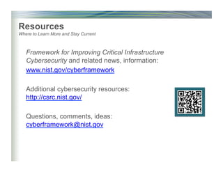 Framework for Improving Critical Infrastructure
Cybersecurity and related news, information:
www.nist.gov/cyberframework
Additional cybersecurity resources:
http://csrc.nist.gov/
Questions, comments, ideas:
cyberframework@nist.gov
Resources
Where to Learn More and Stay Current
 