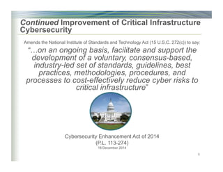 Continued Improvement of Critical Infrastructure
Cybersecurity
Amends the National Institute of Standards and Technology Act (15 U.S.C. 272(c)) to say:
“…on an ongoing basis, facilitate and support the
development of a voluntary, consensus-based,
industry-led set of standards, guidelines, best
practices, methodologies, procedures, and
processes to cost-effectively reduce cyber risks to
critical infrastructure”
Cybersecurity Enhancement Act of 2014
(P.L. 113-274)
18 December 2014
6
 