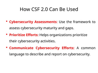 How CSF 2.0 Can Be Used
 Cybersecurity Assessments: Use the framework to
assess cybersecurity maturity and gaps.
 Prioritize Efforts: Helps organizations prioritize
their cybersecurity activities.
 Communicate Cybersecurity Efforts: A common
language to describe and report on cybersecurity.
 