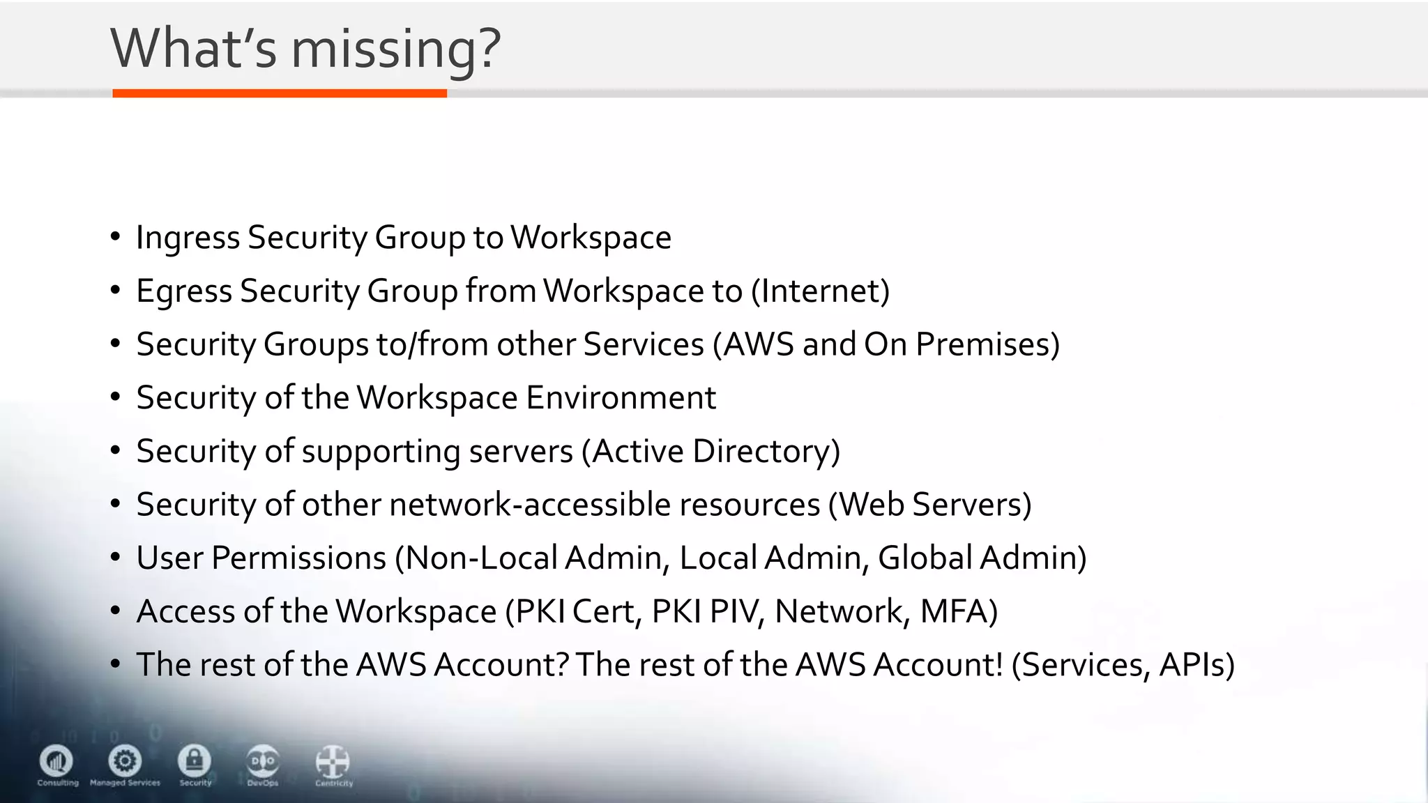 What’s missing?
• Ingress Security Group toWorkspace
• Egress Security Group fromWorkspace to (Internet)
• Security Groups to/from other Services (AWS and On Premises)
• Security of the Workspace Environment
• Security of supporting servers (Active Directory)
• Security of other network-accessible resources (Web Servers)
• User Permissions (Non-Local Admin, Local Admin, Global Admin)
• Access of the Workspace (PKI Cert, PKI PIV, Network, MFA)
• The rest of the AWSAccount?The rest of the AWSAccount! (Services, APIs)
 