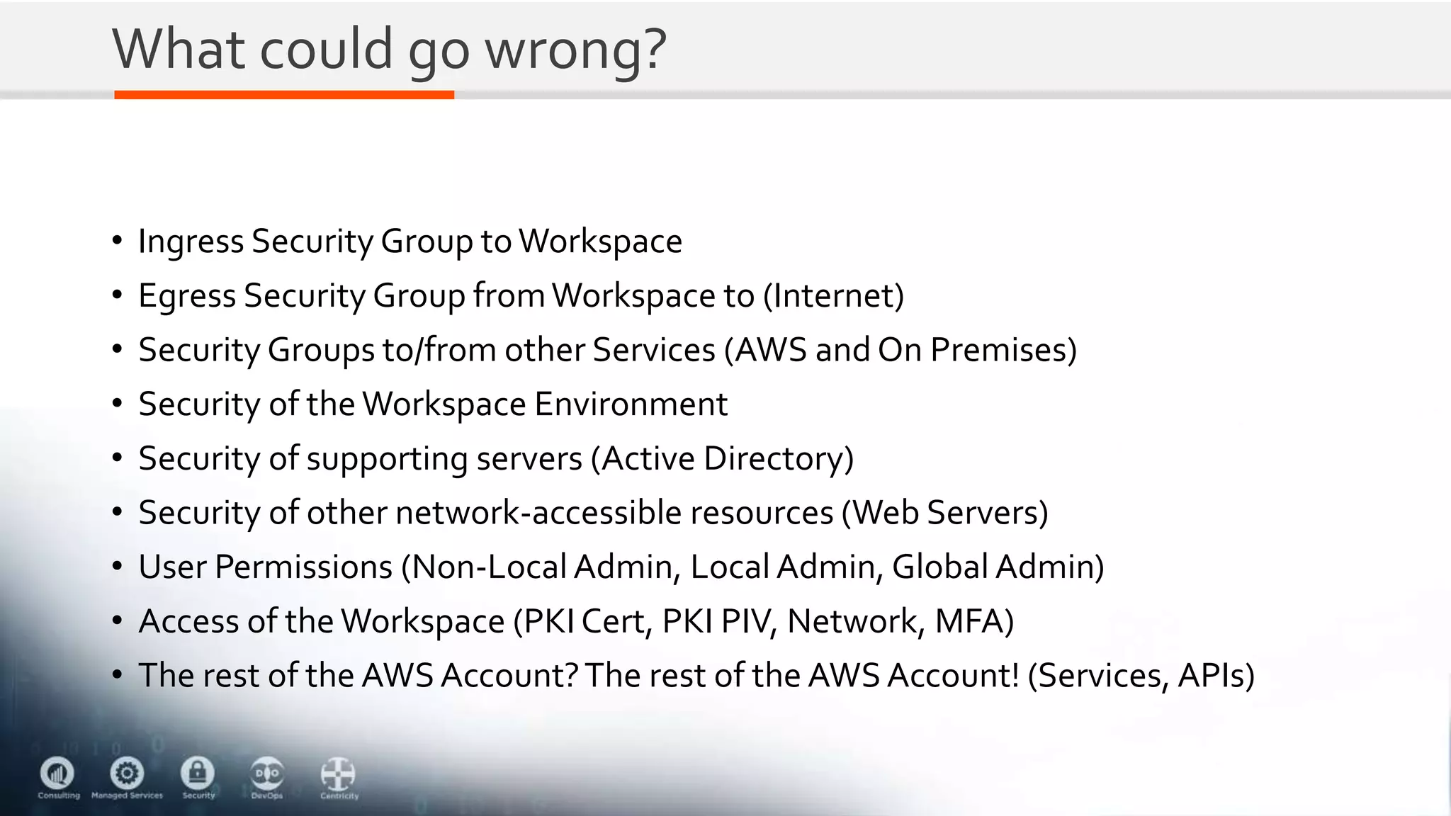 What could go wrong?
• Ingress Security Group toWorkspace
• Egress Security Group fromWorkspace to (Internet)
• Security Groups to/from other Services (AWS and On Premises)
• Security of the Workspace Environment
• Security of supporting servers (Active Directory)
• Security of other network-accessible resources (Web Servers)
• User Permissions (Non-Local Admin, Local Admin, Global Admin)
• Access of the Workspace (PKI Cert, PKI PIV, Network, MFA)
• The rest of the AWSAccount?The rest of the AWSAccount! (Services, APIs)
 