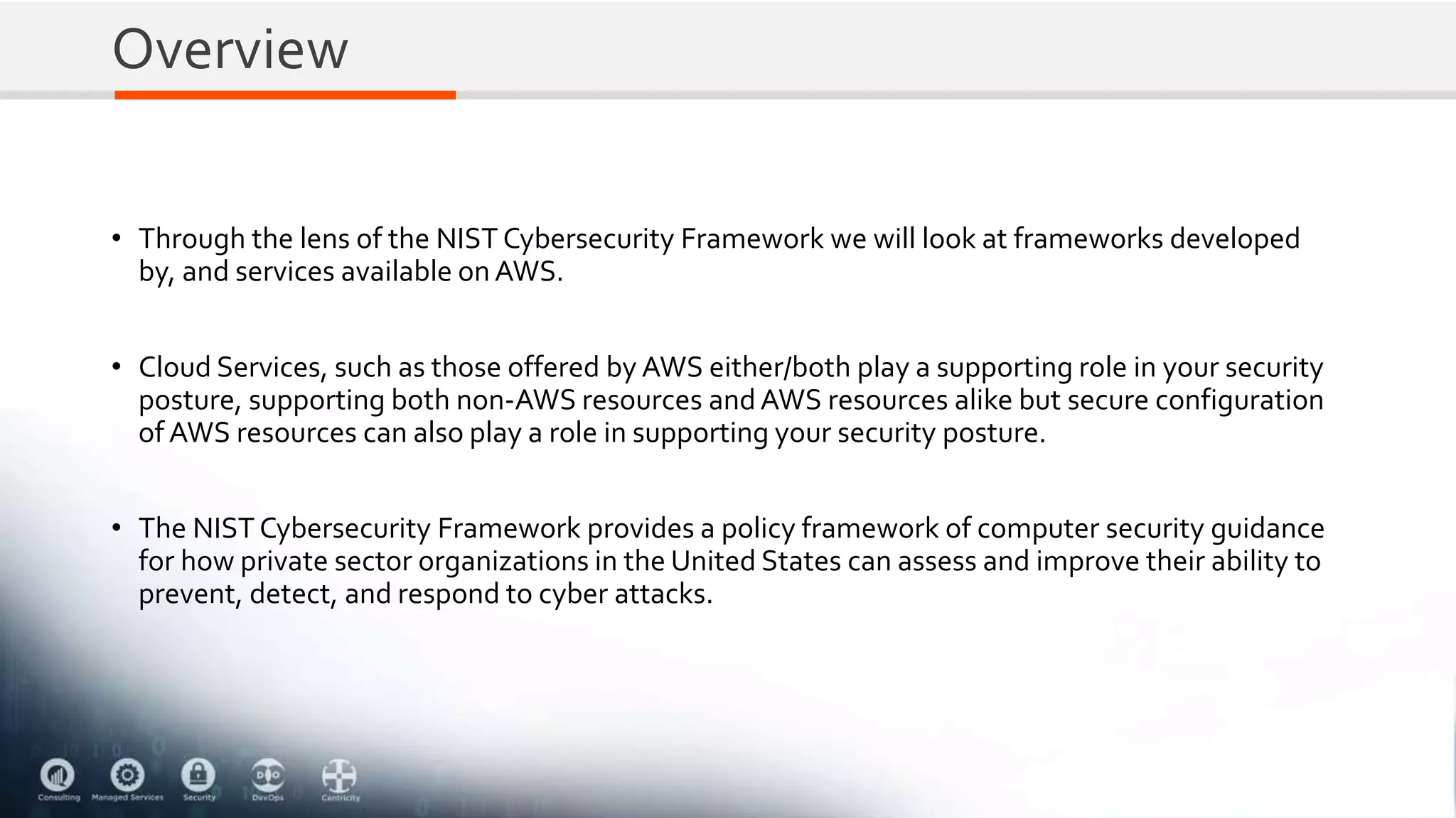 Overview
• Through the lens of the NIST Cybersecurity Framework we will look at frameworks developed
by, and services available onAWS.
• Cloud Services, such as those offered by AWS either/both play a supporting role in your security
posture, supporting both non-AWS resources andAWS resources alike but secure configuration
of AWS resources can also play a role in supporting your security posture.
• The NIST Cybersecurity Framework provides a policy framework of computer security guidance
for how private sector organizations in the United States can assess and improve their ability to
prevent, detect, and respond to cyber attacks.
 