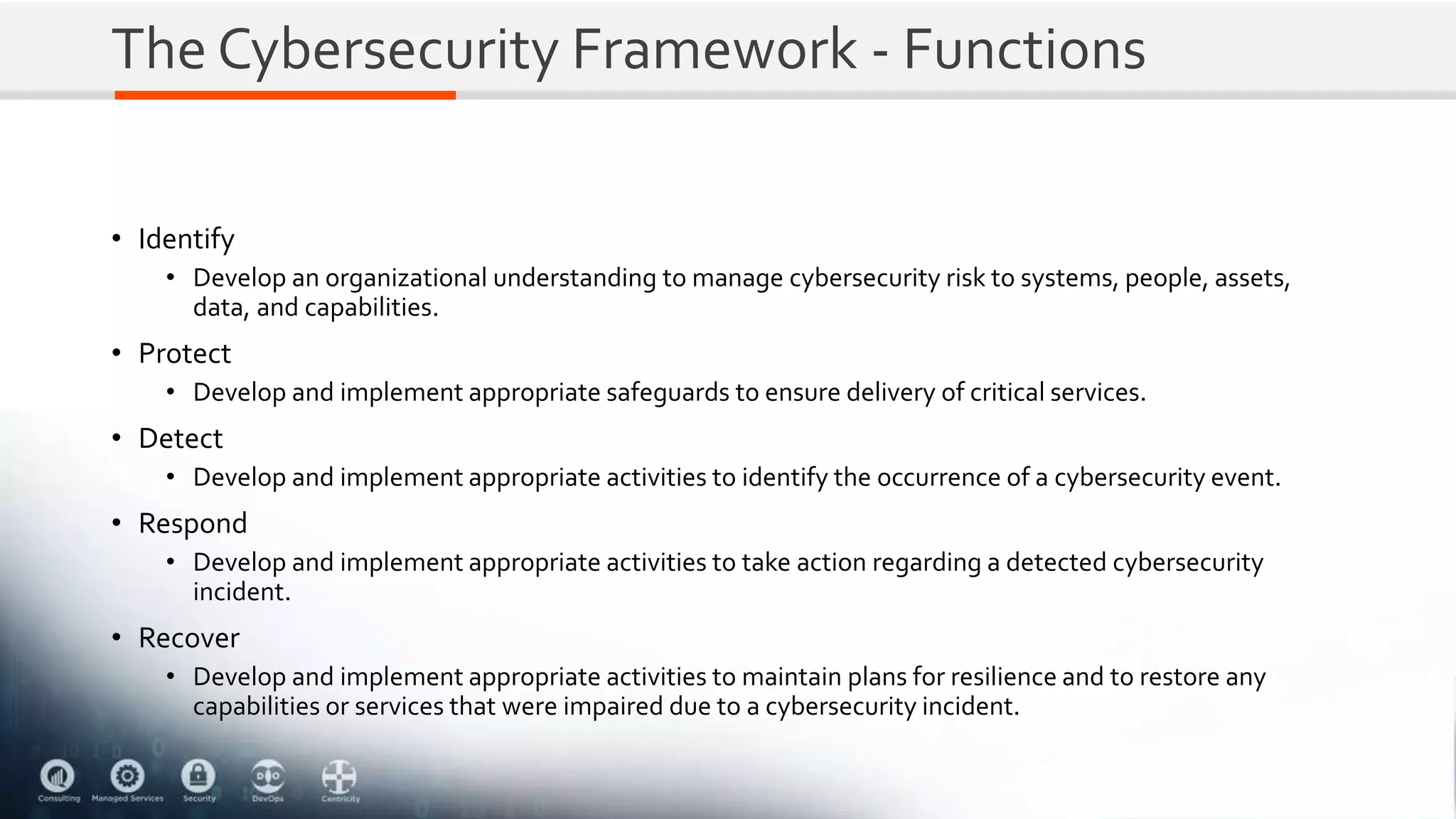 The Cybersecurity Framework - Functions
• Identify
• Develop an organizational understanding to manage cybersecurity risk to systems, people, assets,
data, and capabilities.
• Protect
• Develop and implement appropriate safeguards to ensure delivery of critical services.
• Detect
• Develop and implement appropriate activities to identify the occurrence of a cybersecurity event.
• Respond
• Develop and implement appropriate activities to take action regarding a detected cybersecurity
incident.
• Recover
• Develop and implement appropriate activities to maintain plans for resilience and to restore any
capabilities or services that were impaired due to a cybersecurity incident.
 