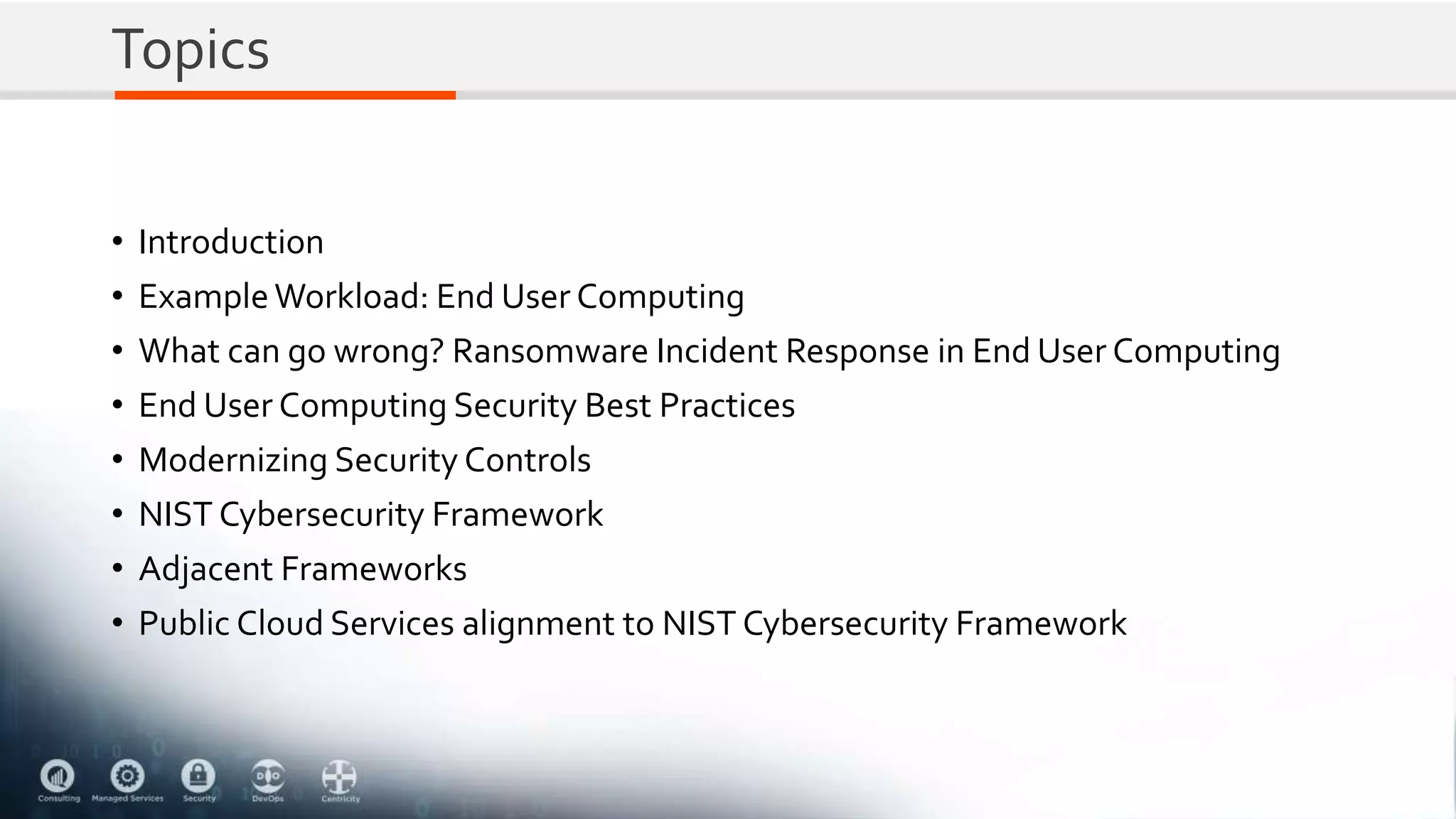 Topics
• Introduction
• ExampleWorkload: End User Computing
• What can go wrong? Ransomware Incident Response in End User Computing
• End User Computing Security Best Practices
• Modernizing Security Controls
• NIST Cybersecurity Framework
• Adjacent Frameworks
• Public Cloud Services alignment to NIST Cybersecurity Framework
 