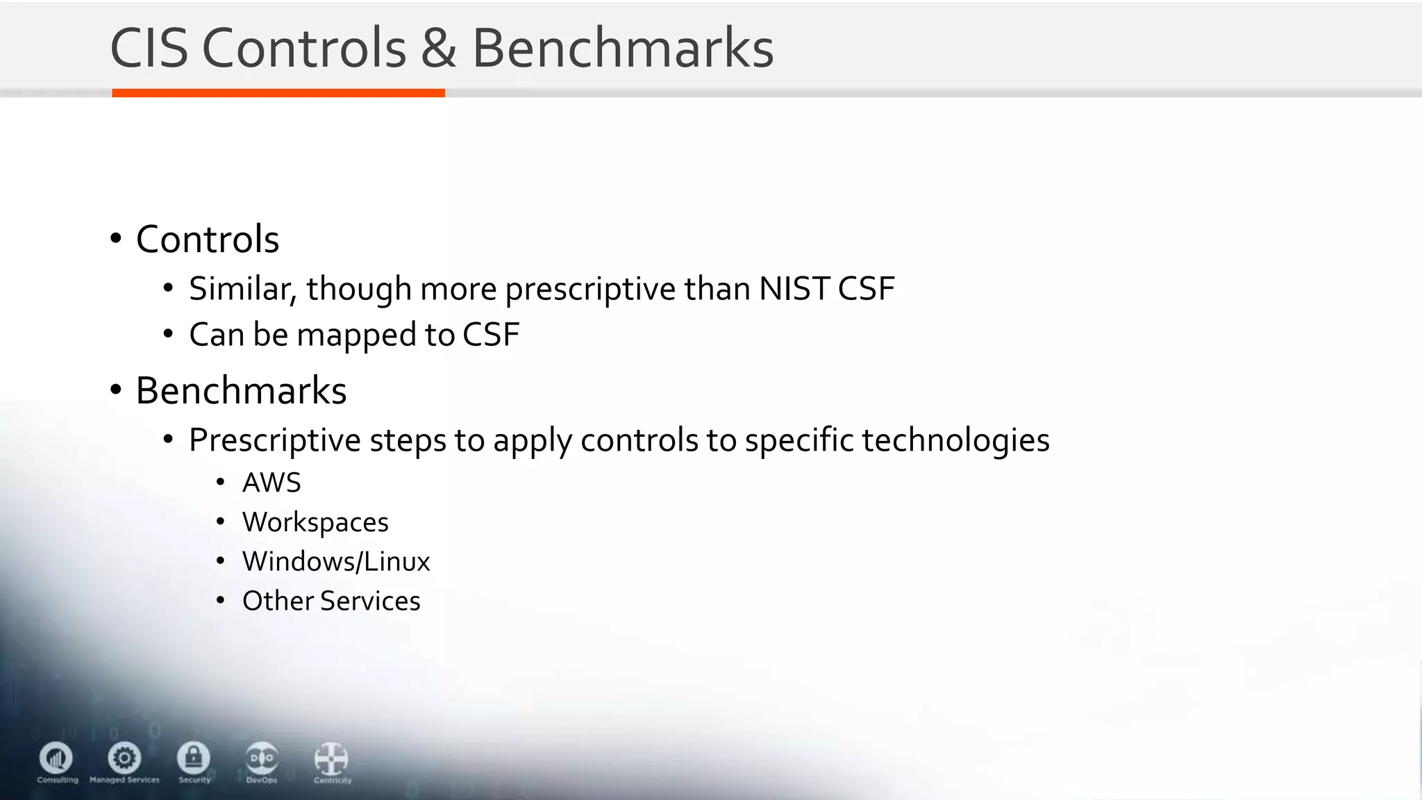 CIS Controls & Benchmarks
• Controls
• Similar, though more prescriptive than NIST CSF
• Can be mapped to CSF
• Benchmarks
• Prescriptive steps to apply controls to specific technologies
• AWS
• Workspaces
• Windows/Linux
• Other Services
 