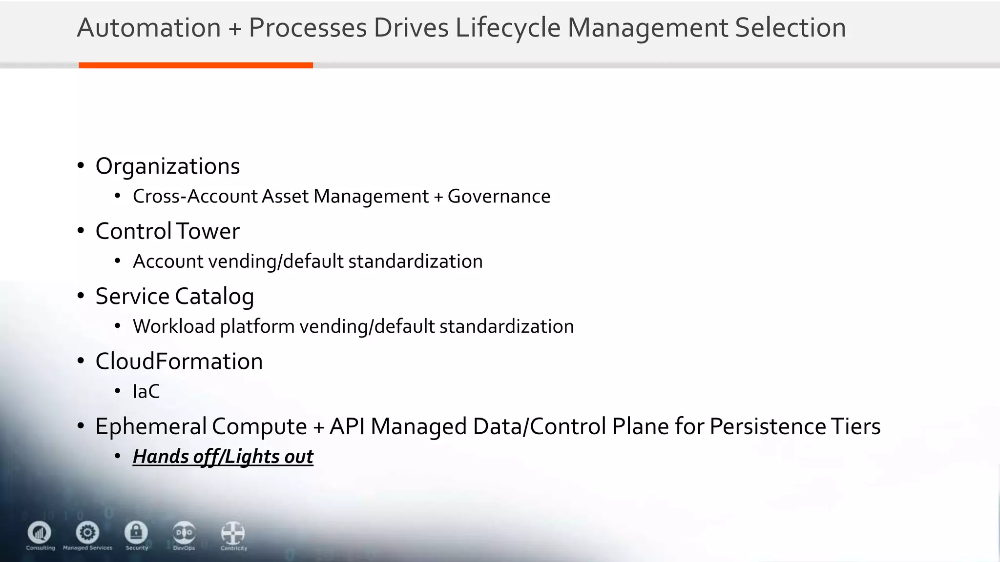Automation + Processes Drives Lifecycle Management Selection
• Organizations
• Cross-AccountAsset Management + Governance
• ControlTower
• Account vending/default standardization
• Service Catalog
• Workload platform vending/default standardization
• CloudFormation
• IaC
• Ephemeral Compute + API Managed Data/Control Plane for PersistenceTiers
• Hands off/Lights out
 