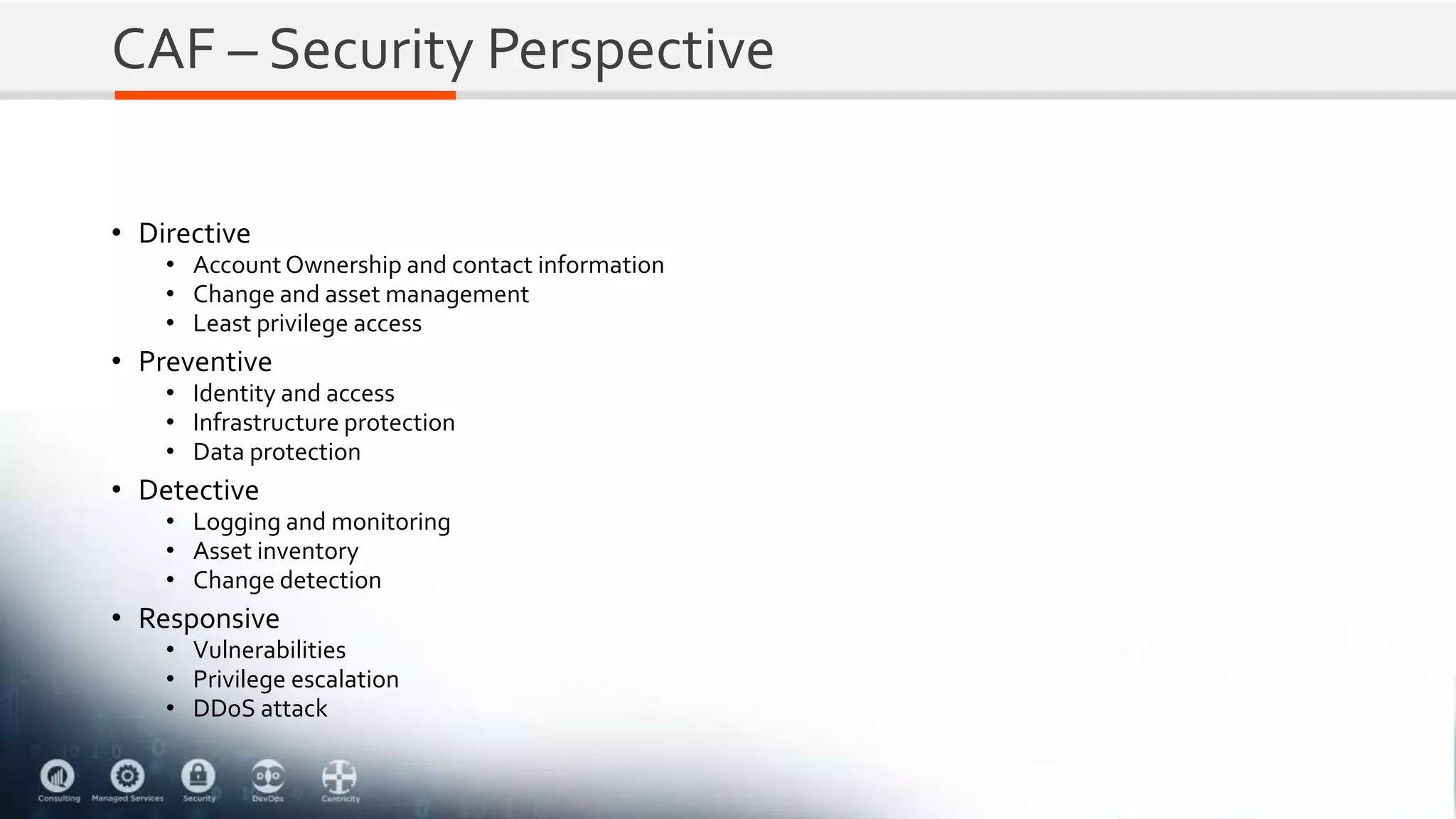 CAF – Security Perspective
• Directive
• Account Ownership and contact information
• Change and asset management
• Least privilege access
• Preventive
• Identity and access
• Infrastructure protection
• Data protection
• Detective
• Logging and monitoring
• Asset inventory
• Change detection
• Responsive
• Vulnerabilities
• Privilege escalation
• DDoS attack
 