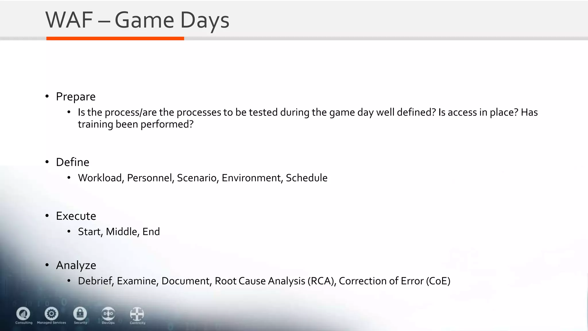 WAF – Game Days
• Prepare
• Is the process/are the processes to be tested during the game day well defined? Is access in place? Has
training been performed?
• Define
• Workload, Personnel, Scenario, Environment, Schedule
• Execute
• Start, Middle, End
• Analyze
• Debrief, Examine, Document, Root Cause Analysis (RCA), Correction of Error (CoE)
 