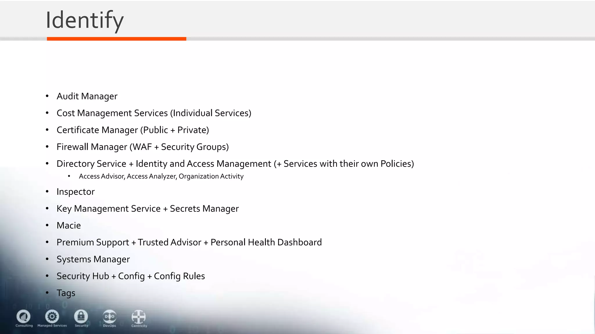 Identify
• Audit Manager
• Cost Management Services (Individual Services)
• Certificate Manager (Public + Private)
• Firewall Manager (WAF + Security Groups)
• Directory Service + Identity and Access Management (+ Services with their own Policies)
• AccessAdvisor,Access Analyzer,Organization Activity
• Inspector
• Key Management Service + Secrets Manager
• Macie
• Premium Support +Trusted Advisor + Personal Health Dashboard
• Systems Manager
• Security Hub + Config + Config Rules
• Tags
 