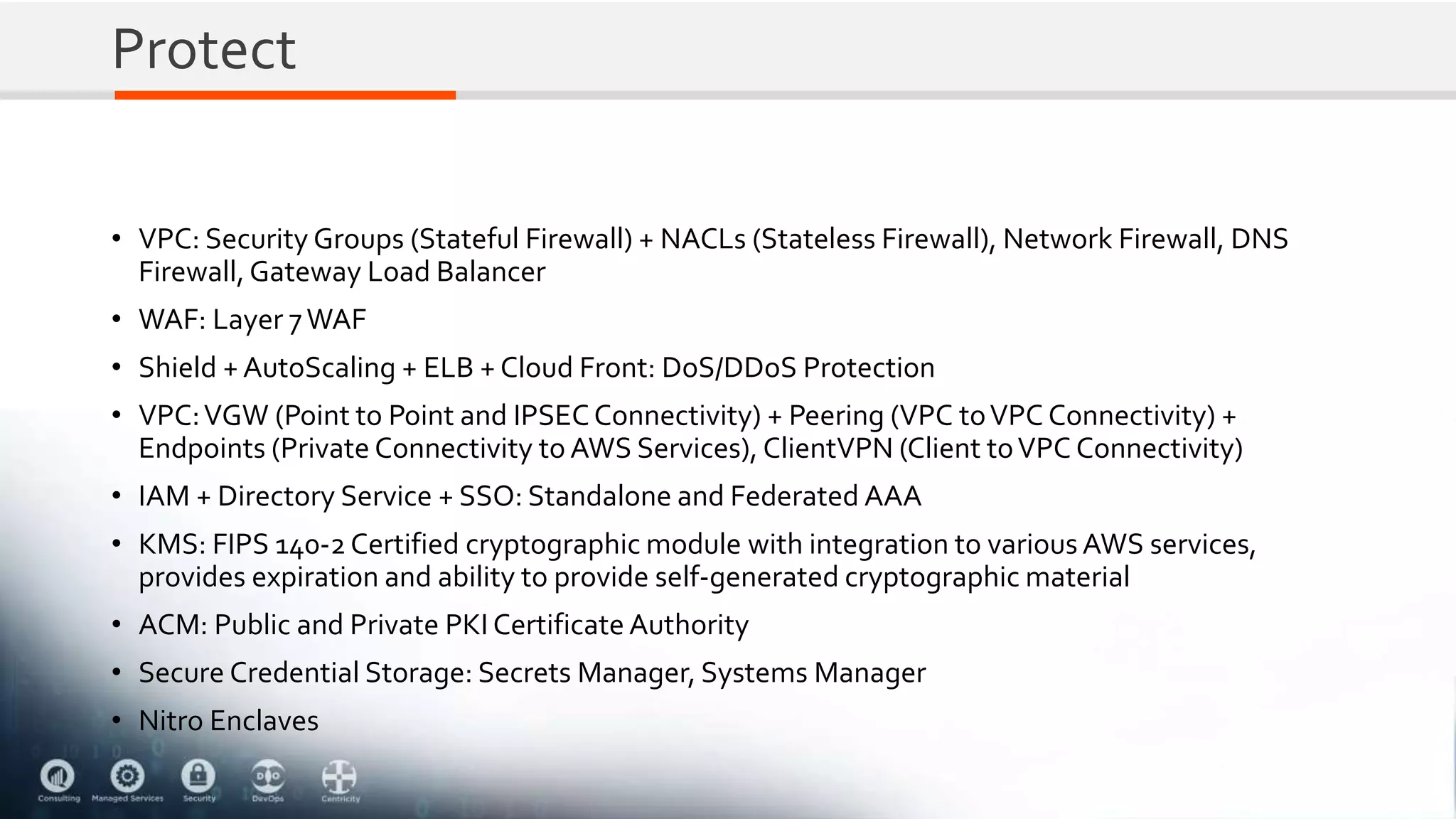 Protect
• VPC: Security Groups (Stateful Firewall) + NACLs (Stateless Firewall), Network Firewall, DNS
Firewall,Gateway Load Balancer
• WAF: Layer 7WAF
• Shield + AutoScaling + ELB + Cloud Front: DoS/DDoS Protection
• VPC:VGW (Point to Point and IPSECConnectivity) + Peering (VPC toVPC Connectivity) +
Endpoints (Private Connectivity to AWS Services), ClientVPN (Client toVPC Connectivity)
• IAM + Directory Service + SSO: Standalone and Federated AAA
• KMS: FIPS 140-2 Certified cryptographic module with integration to various AWS services,
provides expiration and ability to provide self-generated cryptographic material
• ACM: Public and Private PKI Certificate Authority
• Secure Credential Storage: Secrets Manager, Systems Manager
• Nitro Enclaves
 