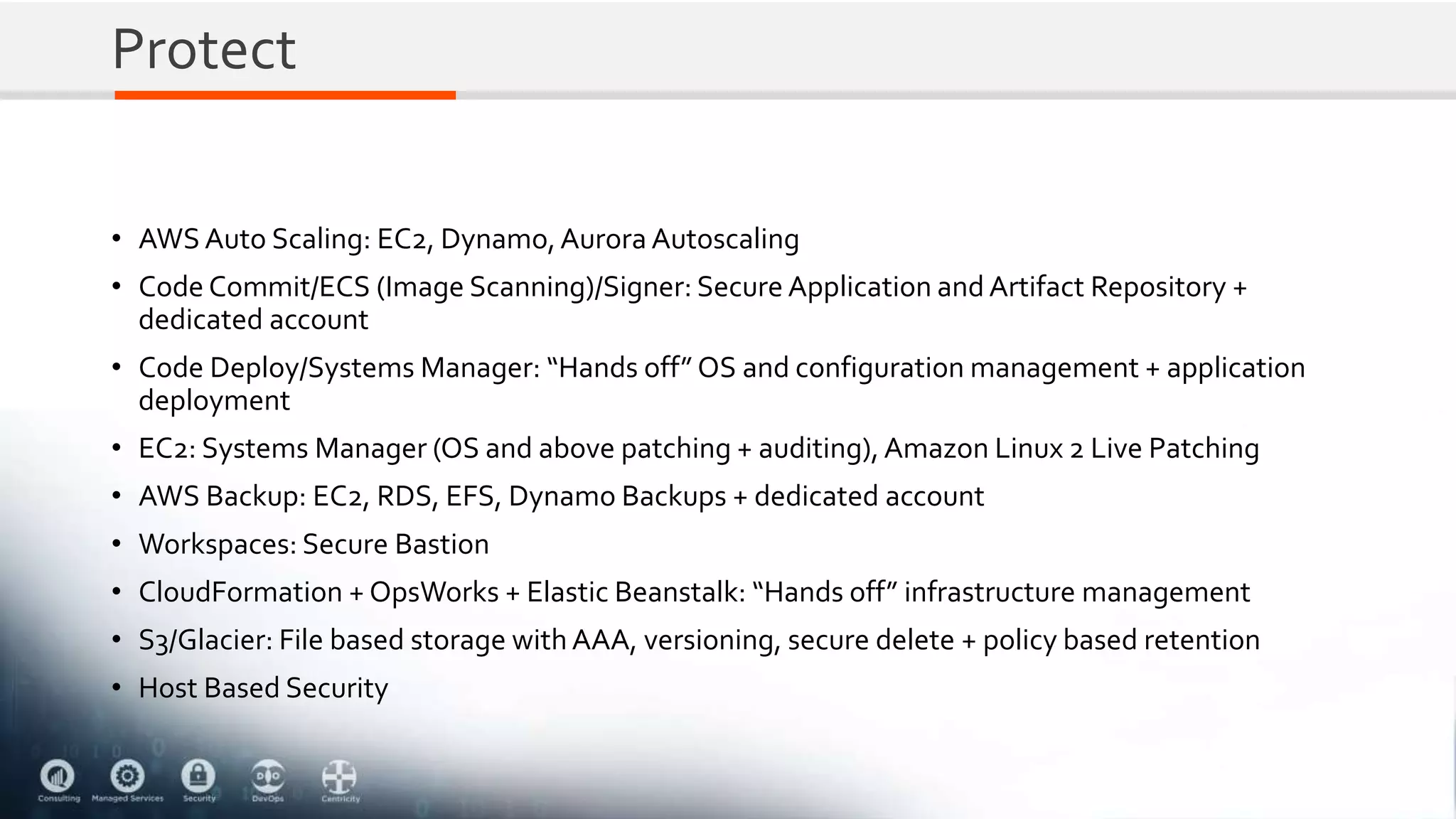 Protect
• AWS Auto Scaling: EC2, Dynamo,Aurora Autoscaling
• Code Commit/ECS (Image Scanning)/Signer: Secure Application and Artifact Repository +
dedicated account
• Code Deploy/Systems Manager: “Hands off” OS and configuration management + application
deployment
• EC2: Systems Manager (OS and above patching + auditing), Amazon Linux 2 Live Patching
• AWS Backup: EC2, RDS, EFS, Dynamo Backups + dedicated account
• Workspaces: Secure Bastion
• CloudFormation + OpsWorks + Elastic Beanstalk: “Hands off” infrastructure management
• S3/Glacier: File based storage with AAA, versioning, secure delete + policy based retention
• Host Based Security
 