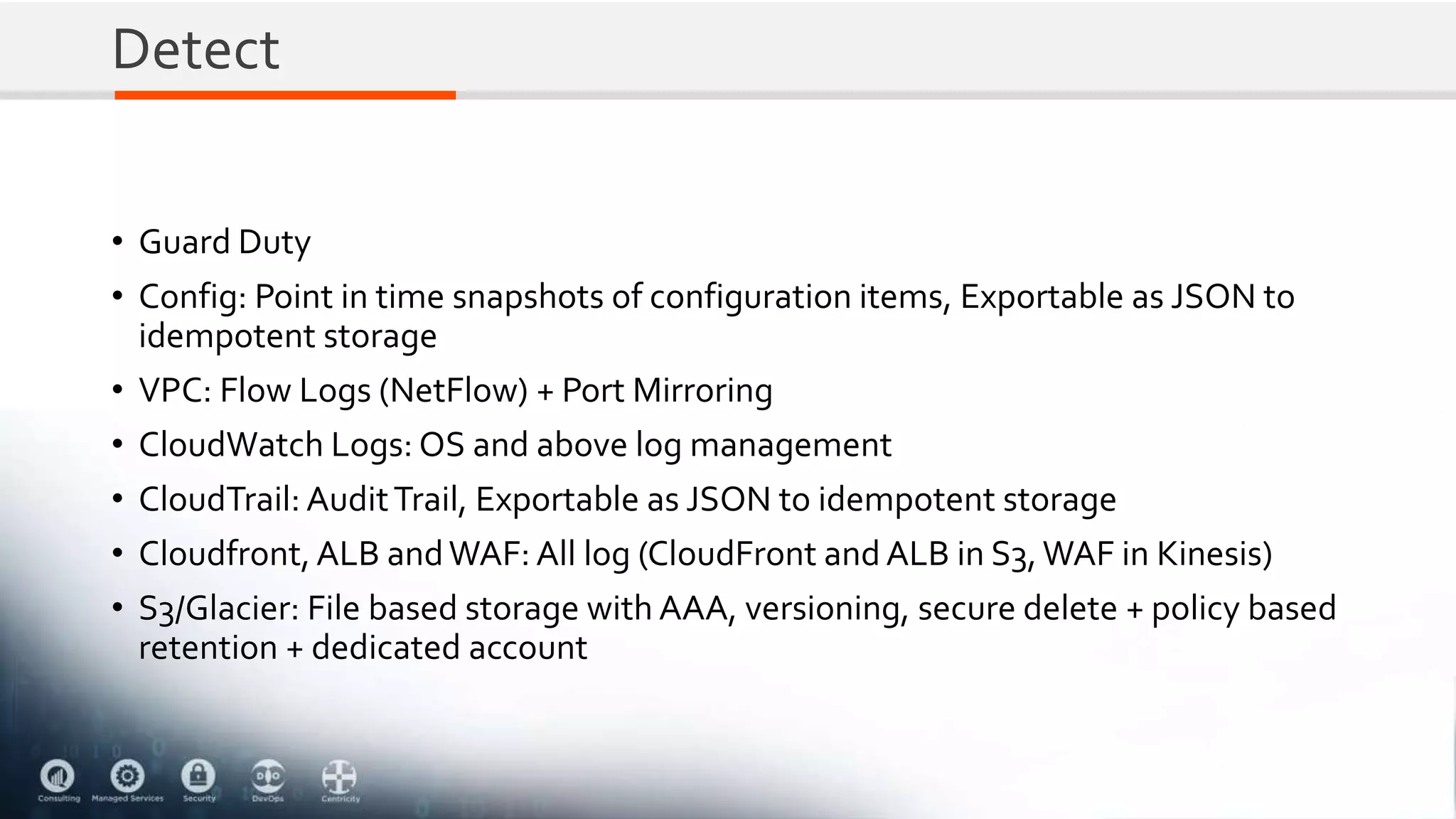 Detect
• Guard Duty
• Config: Point in time snapshots of configuration items, Exportable as JSON to
idempotent storage
• VPC: Flow Logs (NetFlow) + Port Mirroring
• CloudWatch Logs: OS and above log management
• CloudTrail: AuditTrail, Exportable as JSON to idempotent storage
• Cloudfront, ALB andWAF: All log (CloudFront and ALB in S3,WAF in Kinesis)
• S3/Glacier: File based storage with AAA, versioning, secure delete + policy based
retention + dedicated account
 