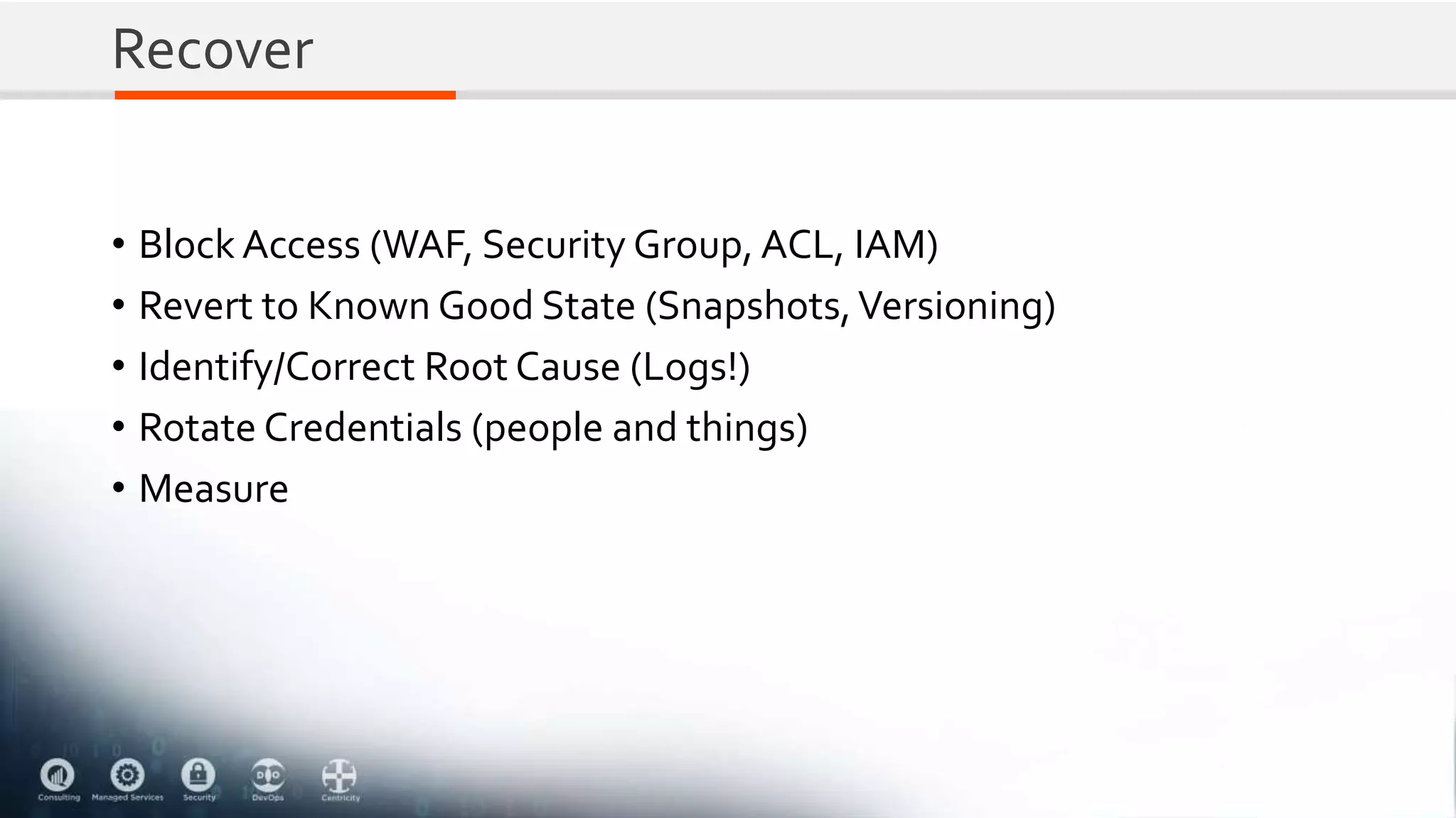 Recover
• Block Access (WAF, Security Group, ACL, IAM)
• Revert to Known Good State (Snapshots,Versioning)
• Identify/Correct Root Cause (Logs!)
• Rotate Credentials (people and things)
• Measure
 