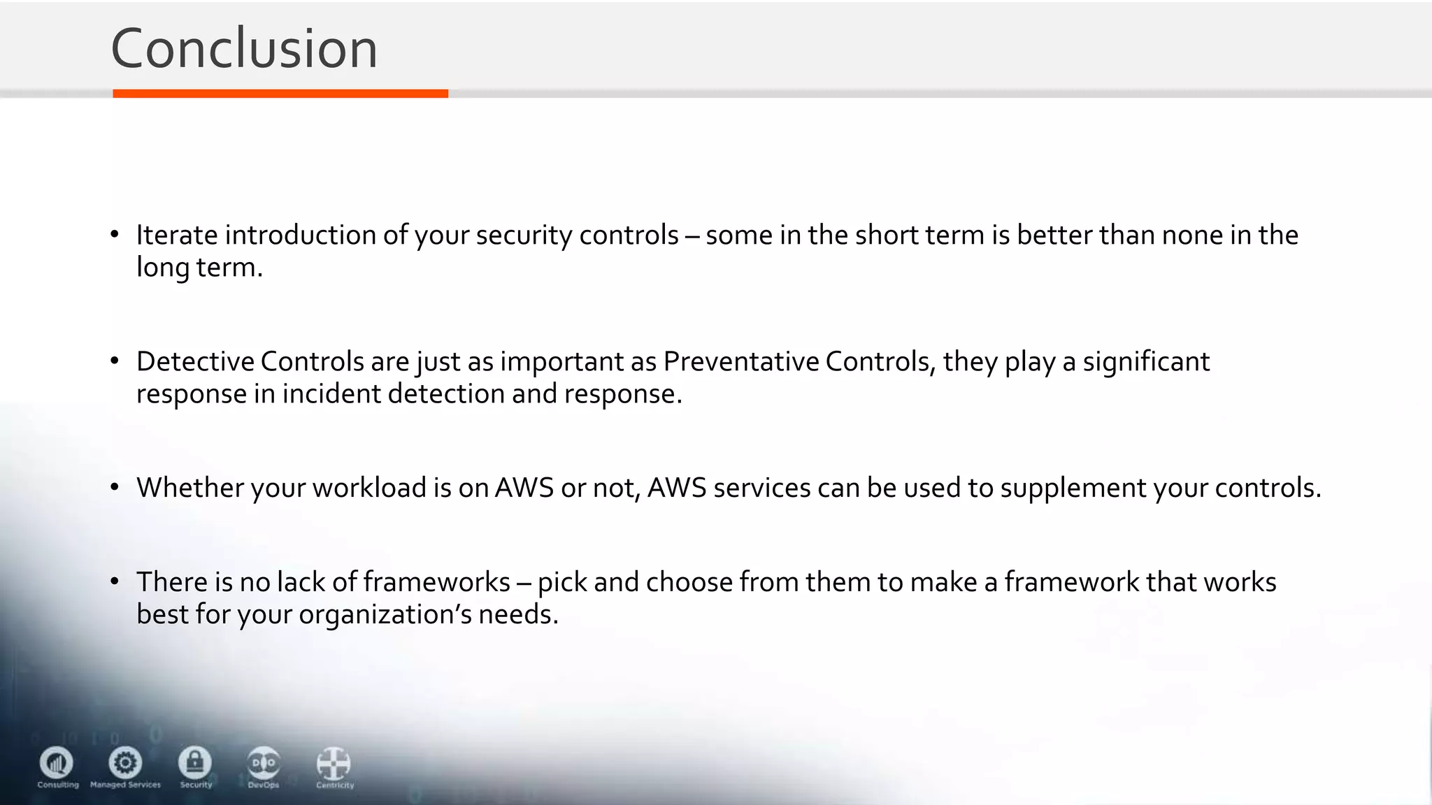 Conclusion
• Iterate introduction of your security controls – some in the short term is better than none in the
long term.
• Detective Controls are just as important as Preventative Controls, they play a significant
response in incident detection and response.
• Whether your workload is onAWS or not,AWS services can be used to supplement your controls.
• There is no lack of frameworks – pick and choose from them to make a framework that works
best for your organization’s needs.
 