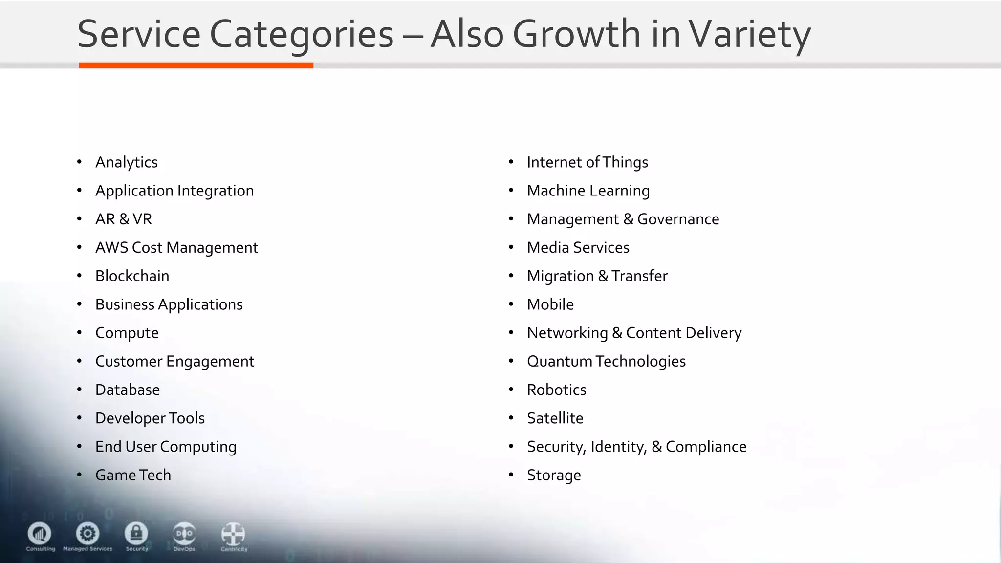 Service Categories – Also Growth inVariety
• Analytics
• Application Integration
• AR &VR
• AWS Cost Management
• Blockchain
• Business Applications
• Compute
• Customer Engagement
• Database
• Developer Tools
• End User Computing
• GameTech
• Internet ofThings
• Machine Learning
• Management & Governance
• Media Services
• Migration &Transfer
• Mobile
• Networking & Content Delivery
• QuantumTechnologies
• Robotics
• Satellite
• Security, Identity, & Compliance
• Storage
 