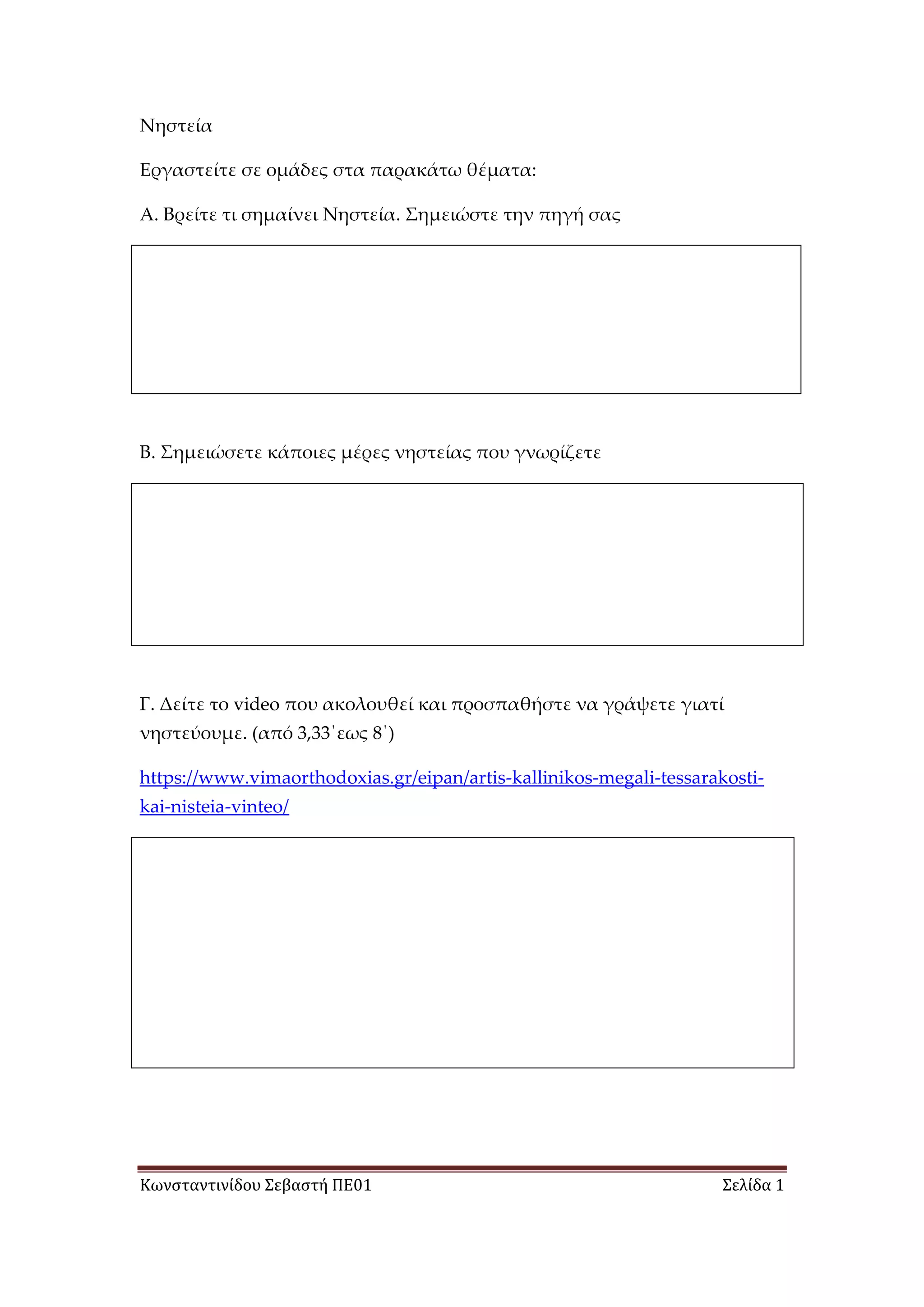 Κωνσταντινίδου Σεβαστή ΠΕ01 Σελίδα 1
Νηστεία
Εργαστείτε σε ομάδες στα παρακάτω θέματα:
Α. Βρείτε τι σημαίνει Νηστεία. Σημειώστε την πηγή σας
Β. Σημειώσετε κάποιες μέρες νηστείας που γνωρίζετε
Γ. Δείτε το video που ακολουθεί και προσπαθήστε να γράψετε γιατί
νηστεύουμε. (από 3,33΄εως 8΄)
https://www.vimaorthodoxias.gr/eipan/artis-kallinikos-megali-tessarakosti-
kai-nisteia-vinteo/
 