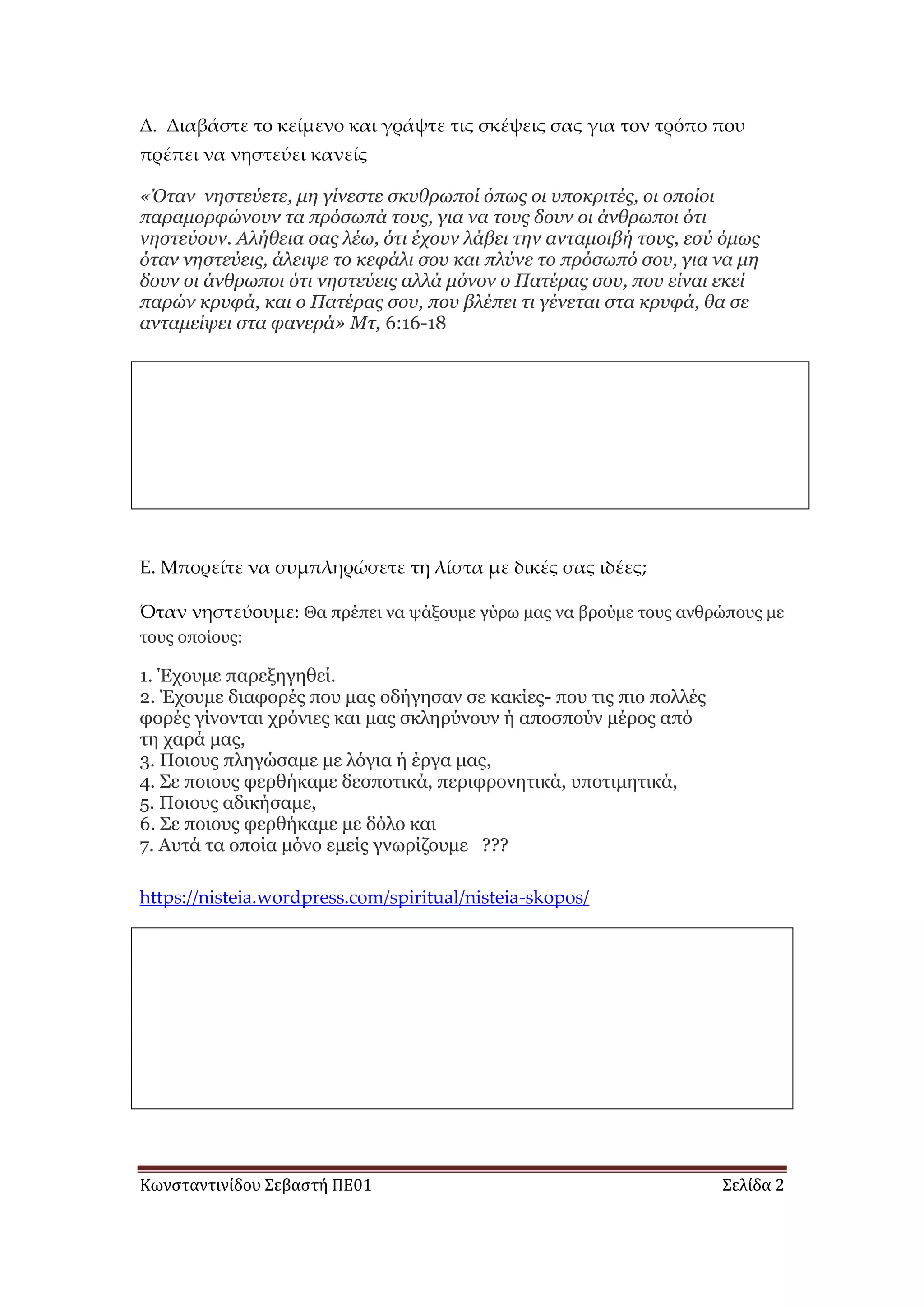 Κωνσταντινίδου Σεβαστή ΠΕ01 Σελίδα 2
Δ. Διαβάστε το κείμενο και γράψτε τις σκέψεις σας για τον τρόπο που
πρέπει να νηστεύει κανείς
«Όηαν νηζηεύεηε, μη γίνεζηε ζκσθρφποί όπφς οι σποκριηές, οι οποίοι
παραμορθώνοσν ηα πρόζφπά ηοσς, για να ηοσς δοσν οι άνθρφποι όηι
νηζηεύοσν. Αλήθεια ζας λέφ, όηι έτοσν λάβει ηην ανηαμοιβή ηοσς, εζύ όμφς
όηαν νηζηεύεις, άλειυε ηο κεθάλι ζοσ και πλύνε ηο πρόζφπό ζοσ, για να μη
δοσν οι άνθρφποι όηι νηζηεύεις αλλά μόνον ο Παηέρας ζοσ, ποσ είναι εκεί
παρών κρσθά, και ο Παηέρας ζοσ, ποσ βλέπει ηι γένεηαι ζηα κρσθά, θα ζε
ανηαμείυει ζηα θανερά» Μη, 6:16-18
Ε. Μπορείτε να συμπληρώσετε τη λίστα με δικές σας ιδέες;
Όταν νηστεύουμε: Θα πξέπεη λα ςάμνπκε γύξσ καο λα βξνύκε ηνπο αλζξώπνπο κε
ηνπο νπνίνπο:
1. Έρνπκε παξεμεγεζεί.
2. Έρνπκε δηαθνξέο πνπ καο νδήγεζαλ ζε θαθίεο- πνπ ηηο πην πνιιέο
θνξέο γίλνληαη ρξόληεο θαη καο ζθιεξύλνπλ ή απνζπνύλ κέξνο από
ηε ραξά καο,
3. Πνηνπο πιεγώζακε κε ιόγηα ή έξγα καο,
4. Σε πνηνπο θεξζήθακε δεζπνηηθά, πεξηθξνλεηηθά, ππνηηκεηηθά,
5. Πνηνπο αδηθήζακε,
6. Σε πνηνπο θεξζήθακε κε δόιν θαη
7. Απηά ηα νπνία κόλν εκείο γλσξίδνπκε ???
https://nisteia.wordpress.com/spiritual/nisteia-skopos/
 