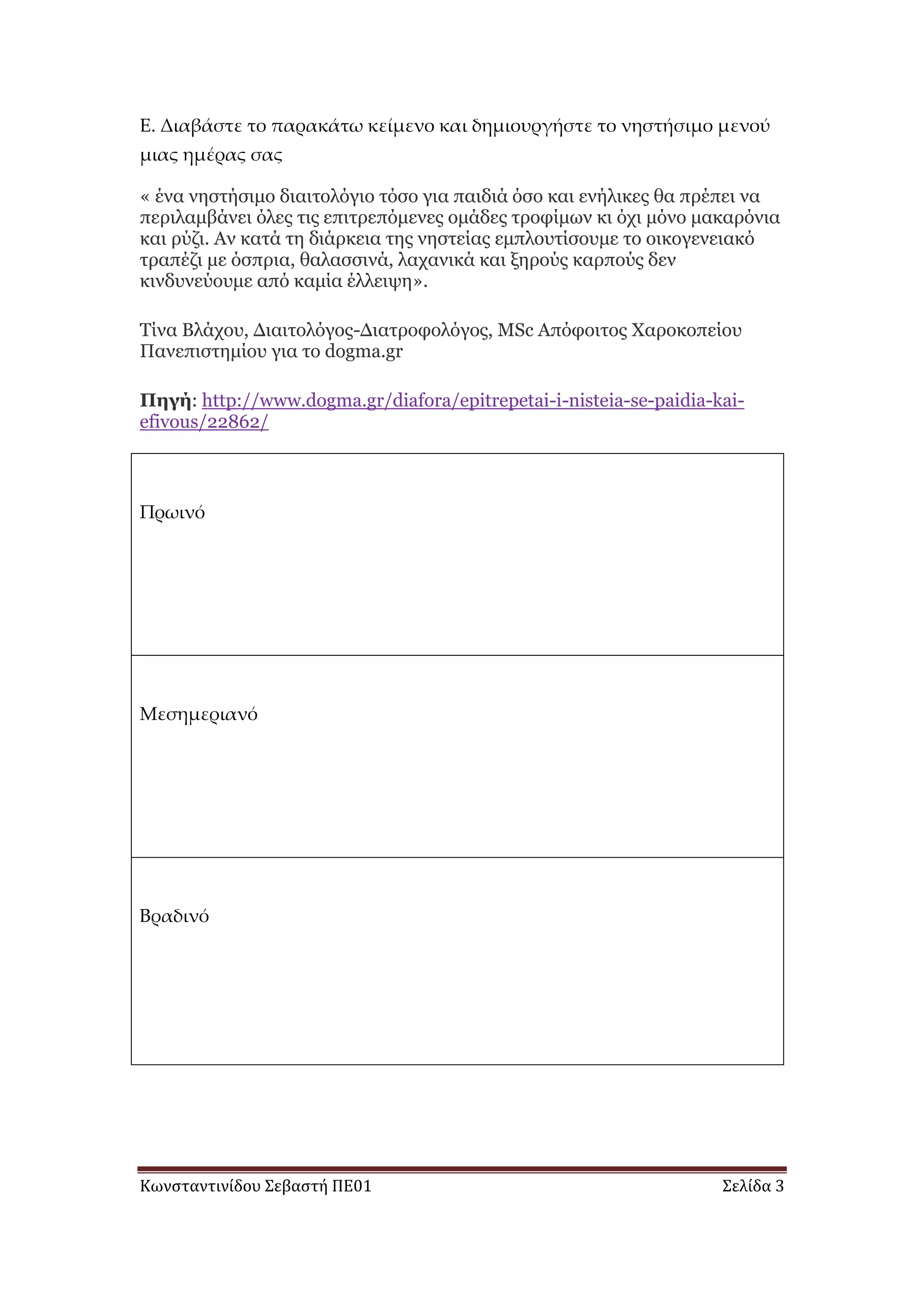 Κωνσταντινίδου Σεβαστή ΠΕ01 Σελίδα 3
Ε. Διαβάστε το παρακάτω κείμενο και δημιουργήστε το νηστήσιμο μενού
μιας ημέρας σας
« έλα λεζηήζηκν δηαηηνιόγην ηόζν γηα παηδηά όζν θαη ελήιηθεο ζα πξέπεη λα
πεξηιακβάλεη όιεο ηηο επηηξεπόκελεο νκάδεο ηξνθίκσλ θη όρη κόλν καθαξόληα
θαη ξύδη. Αλ θαηά ηε δηάξθεηα ηεο λεζηείαο εκπινπηίζνπκε ην νηθνγελεηαθό
ηξαπέδη κε όζπξηα, ζαιαζζηλά, ιαραληθά θαη μεξνύο θαξπνύο δελ
θηλδπλεύνπκε από θακία έιιεηςε».
Τίλα Βιάρνπ, Γηαηηνιόγνο-Γηαηξνθνιόγνο, MSc Απόθνηηνο Χαξνθνπείνπ
Παλεπηζηεκίνπ γηα ην dogma.gr
Πηγή: http://www.dogma.gr/diafora/epitrepetai-i-nisteia-se-paidia-kai-
efivous/22862/
Πρωινό
Μεσημεριανό
Βραδινό
 