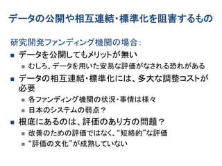 データの公開や相互連結・標準化を阻害するもの
研究開発ファンディング機関の場合：
 データを公開してもメリットが無い
 むしろ、データを用いた安易な評価がなされる恐れがある
 データの相互連結・標準化には、多大な調整コストが
必要
 各ファンディング機関の状況・事情は様々
 日本のシステムの弱点？
 根底にあるのは、評価のあり方の問題？
 改善のための評価ではなく、“短絡的”な評価
 “評価の文化”が成熟していない
 