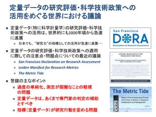 定量データの研究評価・科学技術政策への
活用をめぐる世界における議論
 定量データ（特に科学計量学）の研究評価・科学技
術政策への活用は、世界的にも2000年頃から急速
に進展
 日本でも、 “研究力”の指標としての活用が急速に進展･･･
 定量データの研究評価・科学技術政策への適用
に際しての注意点・問題点についての最近の議論
 San Francisco Declaration on Research Assessment
 Leiden Manifest for Research Metrics
 The Metric Tide
 警鐘の主なポイント
 過度の単純化、測定が困難なことの軽視
の問題
 定量データは、あくまで専門家の判定の補助
とすべき
 指標（定量データ）が研究行動を歪める問題
 