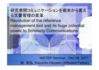 Revolution of the reference
management tool and its huge potential
power to Scholarly Communications	




               NISTEP Seminar , Dec 08, 2011
           , Kazuhiro Hayashi (Affiliated Fellow)	
 