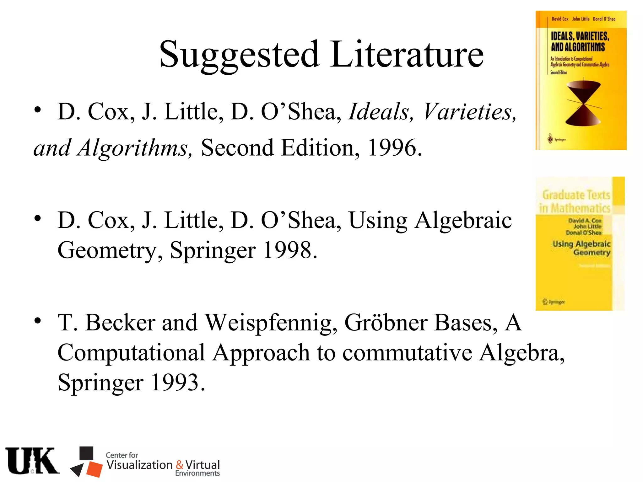 Suggested Literature
• D. Cox, J. Little, D. O’Shea, Ideals, Varieties,
and Algorithms, Second Edition, 1996.
• D. Cox, J. Little, D. O’Shea, Using Algebraic
Geometry, Springer 1998.
• T. Becker and Weispfennig, Gröbner Bases, A
Computational Approach to commutative Algebra,
Springer 1993.
 