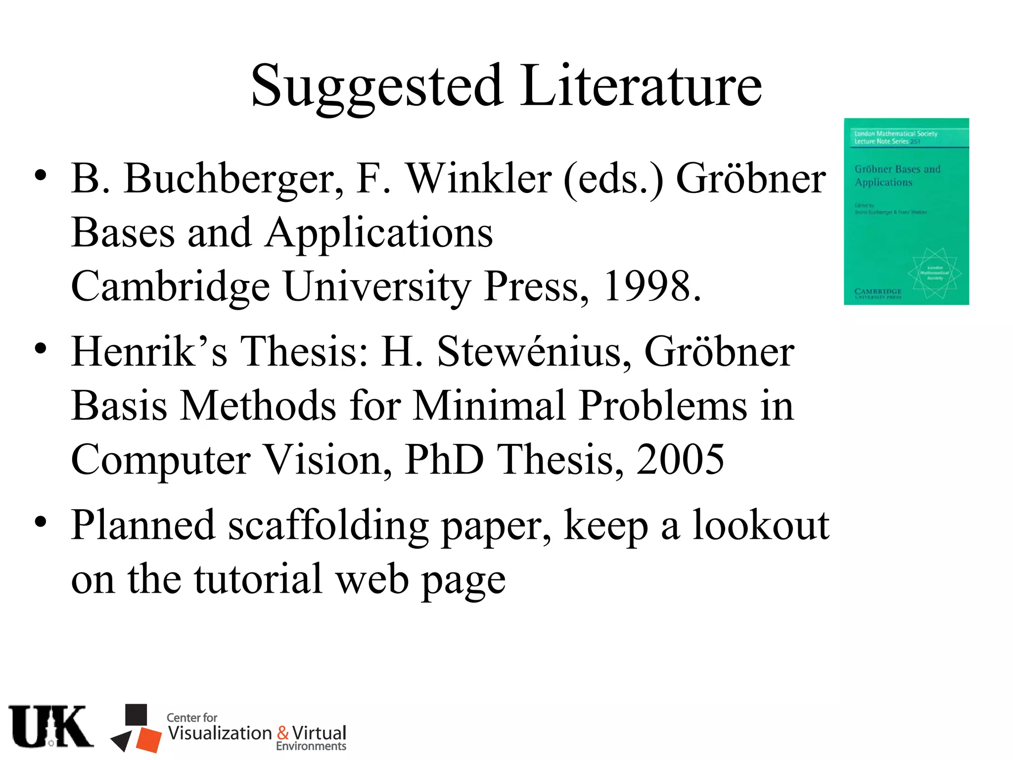 Suggested Literature
• B. Buchberger, F. Winkler (eds.) Gröbner
Bases and Applications
Cambridge University Press, 1998.
• Henrik’s Thesis: H. Stewénius, Gröbner
Basis Methods for Minimal Problems in
Computer Vision, PhD Thesis, 2005
• Planned scaffolding paper, keep a lookout
on the tutorial web page
 