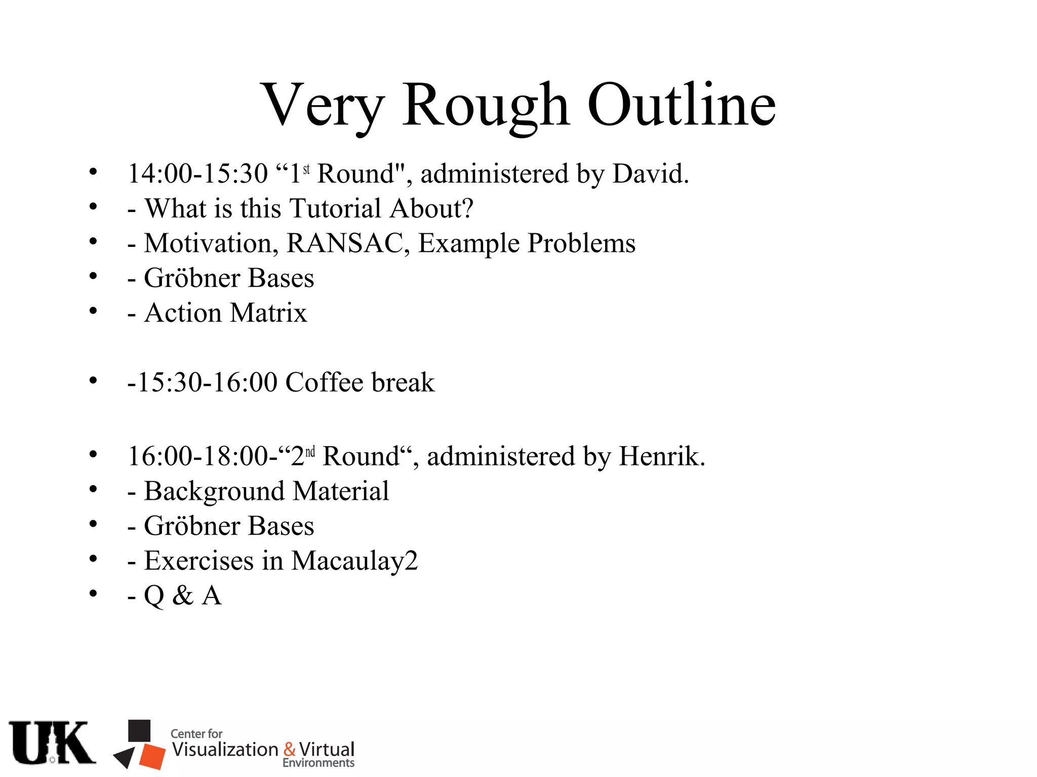 Very Rough Outline
• 14:00-15:30 “1st
Round", administered by David.
• - What is this Tutorial About?
• - Motivation, RANSAC, Example Problems
• - Gröbner Bases
• - Action Matrix
• -15:30-16:00 Coffee break
• 16:00-18:00-“2nd
Round“, administered by Henrik.
• - Background Material
• - Gröbner Bases
• - Exercises in Macaulay2
• - Q & A
 