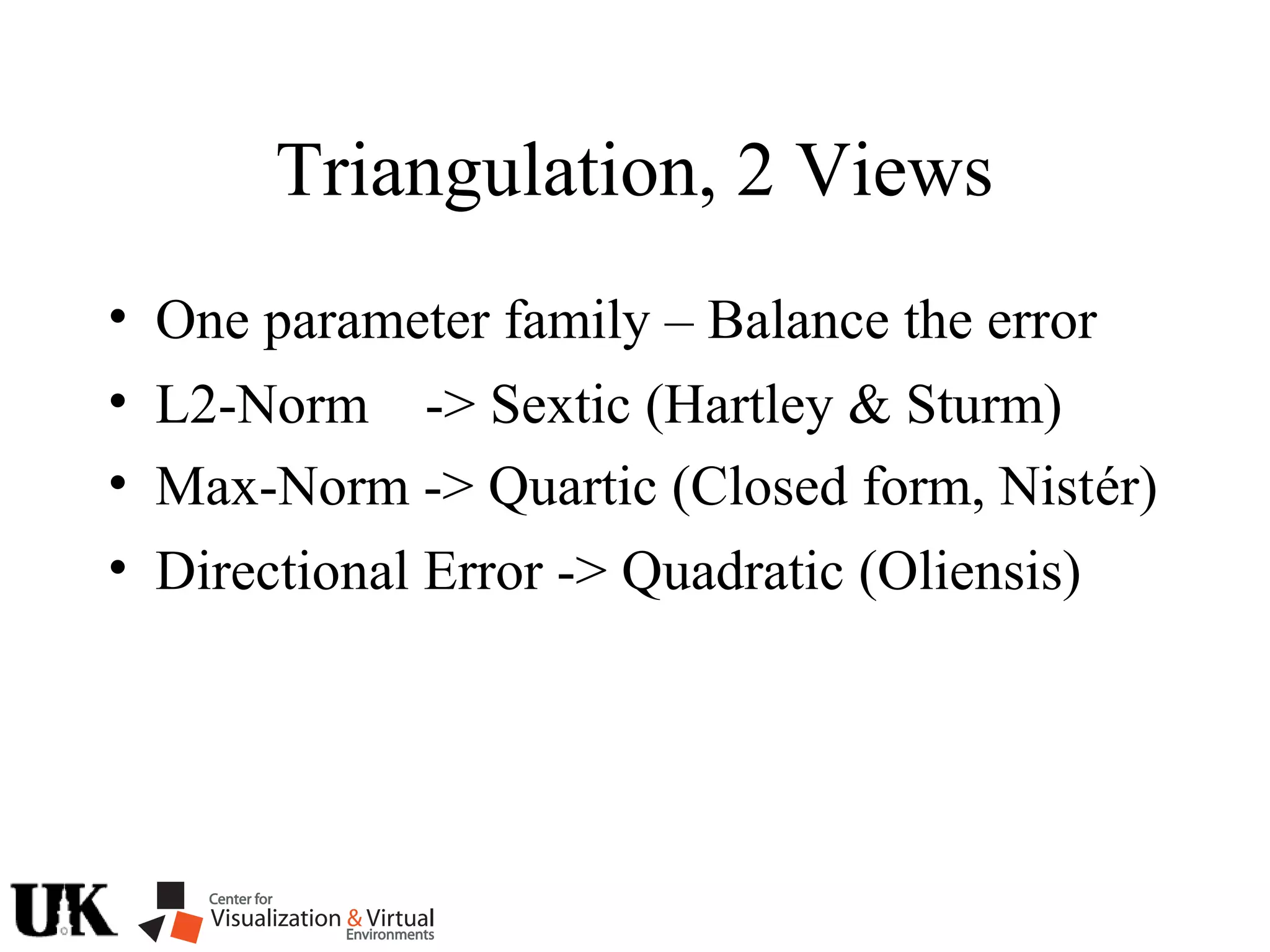 • Max-Norm -> Quartic (Closed form, Nistér)
• Directional Error -> Quadratic (Oliensis)
Triangulation, 2 Views
• L2-Norm -> Sextic (Hartley & Sturm)
• One parameter family – Balance the error
 