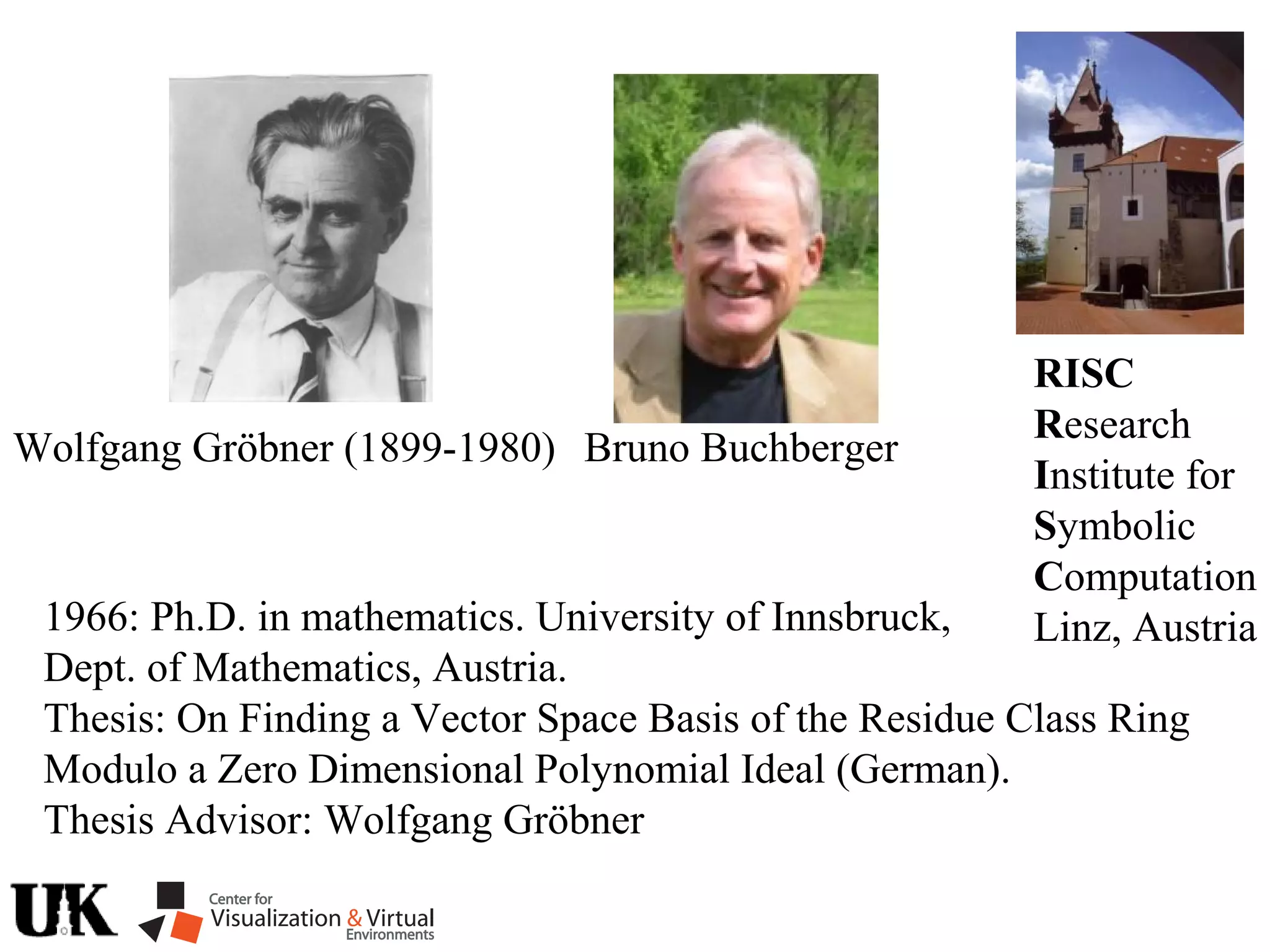 RISC
Research
Institute for
Symbolic
Computation
Linz, Austria
Wolfgang Gröbner (1899-1980) Bruno Buchberger
1966: Ph.D. in mathematics. University of Innsbruck,
Dept. of Mathematics, Austria.
Thesis: On Finding a Vector Space Basis of the Residue Class Ring
Modulo a Zero Dimensional Polynomial Ideal (German).
Thesis Advisor: Wolfgang Gröbner
 