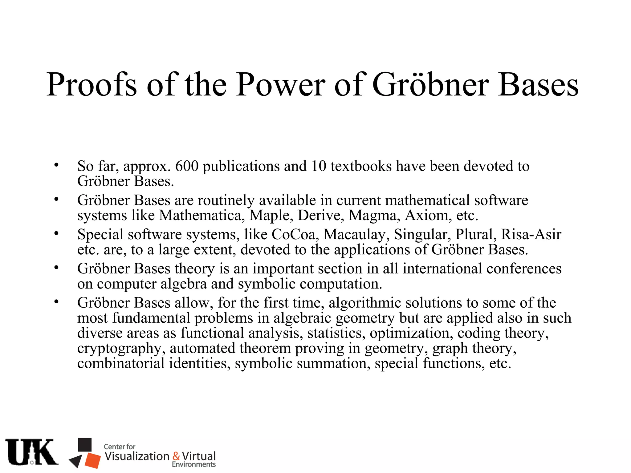 Proofs of the Power of Gröbner Bases
• So far, approx. 600 publications and 10 textbooks have been devoted to
Gröbner Bases.
• Gröbner Bases are routinely available in current mathematical software
systems like Mathematica, Maple, Derive, Magma, Axiom, etc.
• Special software systems, like CoCoa, Macaulay, Singular, Plural, Risa-Asir
etc. are, to a large extent, devoted to the applications of Gröbner Bases.
• Gröbner Bases theory is an important section in all international conferences
on computer algebra and symbolic computation.
• Gröbner Bases allow, for the first time, algorithmic solutions to some of the
most fundamental problems in algebraic geometry but are applied also in such
diverse areas as functional analysis, statistics, optimization, coding theory,
cryptography, automated theorem proving in geometry, graph theory,
combinatorial identities, symbolic summation, special functions, etc.
 