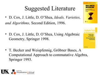 Suggested Literature
• D. Cox, J. Little, D. O’Shea, Ideals, Varieties,
and Algorithms, Second Edition, 1996.
• D. Cox, J. Little, D. O’Shea, Using Algebraic
Geometry, Springer 1998.
• T. Becker and Weispfennig, Gröbner Bases, A
Computational Approach to commutative Algebra,
Springer 1993.
 