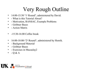 Very Rough Outline
• 14:00-15:30 “1st
Round", administered by David.
• - What is this Tutorial About?
• - Motivation, RANSAC, Example Problems
• - Gröbner Bases
• - Action Matrix
• -15:30-16:00 Coffee break
• 16:00-18:00-“2nd
Round“, administered by Henrik.
• - Background Material
• - Gröbner Bases
• - Exercises in Macaulay2
• - Q & A
 