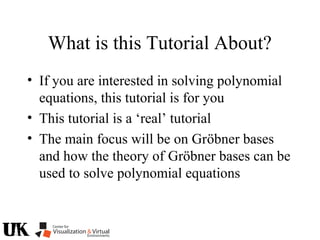What is this Tutorial About?
• If you are interested in solving polynomial
equations, this tutorial is for you
• This tutorial is a ‘real’ tutorial
• The main focus will be on Gröbner bases
and how the theory of Gröbner bases can be
used to solve polynomial equations
 
