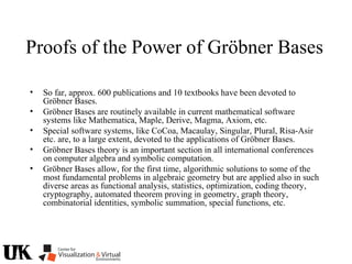 Proofs of the Power of Gröbner Bases
• So far, approx. 600 publications and 10 textbooks have been devoted to
Gröbner Bases.
• Gröbner Bases are routinely available in current mathematical software
systems like Mathematica, Maple, Derive, Magma, Axiom, etc.
• Special software systems, like CoCoa, Macaulay, Singular, Plural, Risa-Asir
etc. are, to a large extent, devoted to the applications of Gröbner Bases.
• Gröbner Bases theory is an important section in all international conferences
on computer algebra and symbolic computation.
• Gröbner Bases allow, for the first time, algorithmic solutions to some of the
most fundamental problems in algebraic geometry but are applied also in such
diverse areas as functional analysis, statistics, optimization, coding theory,
cryptography, automated theorem proving in geometry, graph theory,
combinatorial identities, symbolic summation, special functions, etc.
 
