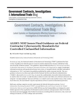 ALERT: NIST Issues Final Guidance on Federal
Contractor Cybersecurity Standards for
Controlled Unclassified Information
By Alexander Major on June 23, 2015
Posted in Cybersecurity, National Institute of Standards and Technology (NIST)
On June 19, 2015, the National Institute of Standards and Technology (“NIST”) published the final
version of guidance for federal agencies to ensure sensitive information remains confidential when
stored outside of federal systems. The guidelines, Special Publication 800-171, Protecting Controlled
Unclassified Information in Nonfederal Information Systems and Organizations, apply to nonfederal
information systems and organizations that process, store, or transmit federal controlled unclassified
information, or “CUI,” and match the guidelines published for public comment last fall. The new
guidance is step two in a three-part plan with the National Archives and Records Administration
(“NARA”), discussed in last month’s blog, to ensure the confidentiality of sensitive federal information
no matter where it is stored. As data breaches continue to make near-daily news, federal contractors not
using the “recommendations” laid out in SP 800-171 would be wise to take another look, as they contain,
more than ever, the Government’s express expectations of how it wants its information protected.
Built upon existing computer security requirements for federal information systems, Federal
Information Processing Standard (“FIPS”) 200 and the Security and Privacy Controls for Federal
Information Systems and Organizations (NIST SP 800-53), the final guidelines are designed to assist
federal agencies in the negotiation of information system contracts and agreements where CUI will be
stored and processed outside of the Federal Government, including federal contractors; state, local and
tribal governments; as well as colleges and universities.
 