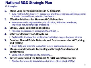 National R&D Strategic Plan
(7 Strategies)
1. Make Long-Term Investments in AI Research
• Data methods for discovery; perceptual and theoretical capabilities; general,
scalable, human-like AI; robotics; hardware ...
2. Effective Methods for Human-AI Collaboration
• Human-aware & augmentation; visualization; AI-human interfaces;
improved natural language processing
3. Ethical, Legal, Societal Implications
• Fairness, transparency, accountability, ethical, ...
4. Safety and Security of AI Systems
• Explainable, trustworthy, verification/validation, secured against attacks
5. Develop Shared Public Datasets and Environments for AI Training
and Testing
• Open data and promote innovation in new application domains
6. Measure and Evaluate Technologies through Standards and
Benchmarks
• Competition, interoperability, reliability, ...
7. Better Understand the National AI R&D Workforce Needs
• Pipeline for future AI Specialists and AI Users (diversity & STEAM)
13
 