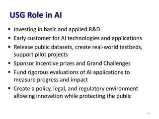 USG Role in AI
▪ Investing in basic and applied R&D
▪ Early customer for AI technologies and applications
▪ Release public datasets, create real-world testbeds,
support pilot projects
▪ Sponsor incentive prizes and Grand Challenges
▪ Fund rigorous evaluations of AI applications to
measure progress and impact
▪ Create a policy, legal, and regulatory environment
allowing innovation while protecting the public
14
 